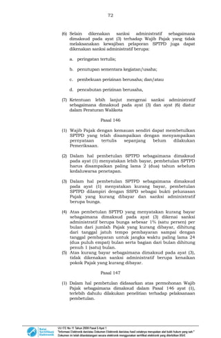 72
(6) Selain dikenakan sanksi administratif sebagaimana
dimaksud pada ayat (3) terhadap Wajib Pajak yang tidak
melaksanakan kewajiban pelaporan SPTPD juga dapat
dikenakan sanksi administratif berupa:
a. peringatan tertulis;
b. penutupan sementara kegiatan/usaha;
c. pembekuan perizinan berusaha; dan/atau
d. pencabutan perizinan berusaha,
(7) Ketentuan lebih lanjut mengenai sanksi administratif
sebagaimana dimaksud pada ayat (3) dan ayat (6) diatur
dalam Peraturan Walikota
Pasal 146
(1) Wajib Pajak dengan kemauan sendiri dapat membetulkan
SPTPD yang telah disampaikan dengan menyampaikan
pernyataan tertulis sepanjang belum dilakukan
Pemeriksaan.
(2) Dalam hal pembetulan SPTPD sebagaimana dimaksud
pada ayat (1) menyatakan lebih bayar, pembetulan SPTPD
harus disampaikan paling lama 2 (dua) tahun sebelum
kedaluwarsa penetapan.
(3) Dalam hal pembetulan SPTPD sebagaimana dimaksud
pada ayat (1) menyatakan kurang bayar, pembetulan
SPTPD dilampiri dengan SSPD sebagai bukti pelunasan
Pajak yang kurang dibayar dan sanksi administratif
berupa bunga.
(4) Atas pembetulan SPTPD yang menyatakan kurang bayar
sebagaimana dimaksud pada ayat (3) dikenai sanksi
administratif berupa bunga sebesar 1% (satu persen) per
bulan dari jumlah Pajak yang kurang dibayar, dihitung
dari tanggal jatuh tempo pembayaran sampai dengan
tanggal pembayaran untuk jangka waktu paling lama 24
(dua puluh empat) bulan serta bagian dari bulan dihitung
penuh 1 (satu) bulan.
(5) Atas kurang bayar sebagaimana dimaksud pada ayat (3),
tidak dikenakan sanksi administratif berupa kenaikan
pokok Pajak yang kurang dibayar.
Pasal 147
(1) Dalam hal pembetulan didasarkan atas permohonan Wajib
Pajak sebagaimana dimaksud dalam Pasal 146 ayat (1),
terlebih dahulu dilakukan penelitian terhadap pelaksanaan
pembetulan.
 