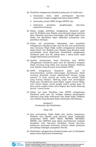 73
(2) Penelitian sebagaimana dimaksud pada ayat (1) terdiri atas :
a. kesesuaian batas akhir pembayaran dan/atau
penyetoran dengan tanggal pelunasan dalam SSPD;
b. kesesuaian antara SSPD dengan SPTPD; dan
c. kebenaran penulisan, penghitungan, dan/atau
administrasi lainnya.
(3) Dalam rangka penelitian sebagaimana dimaksud pada
ayat (2), Walikota atau Pejabat yang ditunjuk dapat meminta
data, informasi dan/atau keterangan dari Wajib Pajak serta
dalam hal diperlukan dapat dilakukan peninjauan atau
penelitian setempat.
(4) Dalam hal pembetulan didasarkan atas penelitian
sebagaimana dimaksud pada ayat (2) dan atas permohonan
atau kemauan Wajib Pajak sendiri sebagaimana dimaksud
dalam Pasal 146, Walikota atau Pejabat yang ditunjuk wajib
menerbitkan Surat Keputusan Pembetulan sebagaimana
dimaksud pada ayat (6), paling lama 1 (satu) bulan sejak
tanggal diterimanya permohonan.
(5) Apabila berdasarkan hasil Penelitian atas SPTPD
sebagaimana dimaksud pada ayat (2) diketahui terdapat
Pajak terutang yang tidak atau kurang dibayar, Walikota
atau Pejabat yang ditunjuk menerbitkan STPD.
(6) STPD sebagaimana dimaksud pada ayat (5)
mencantumkan jumlah kekurangan pembayaran Pajak
terutang ditambah sanksi administratif berupa bunga
sebesar 1% (satu persen) per bulan dari jumlah Pajak
yang kurang dibayar, dihitung sejak saat terutangnya
Pajak atau berakhirnya masa Pajak, bagian Tahun Pajak,
atau Tahun Pajak, untuk jangka waktu paling lama 24
(dua puluh empat) bulan serta bagian dari bulan dihitung
penuh 1 (satu) bulan.
(7) Dalam hal hasil Penelitian atas SPTPD sebagaimana
dimaksud pada ayat (2), terdapat indikasi penyampaian
informasi yang tidak sebenarnya dari Wajib Pajak, Walikota
atau Pejabat yang ditunjuk dapat melakukan Pemeriksaan.
Paragraf 2
Pembetulan dan Pembatalan
Pasal 148
(1) Atas permohonan Wajib Pajak atau karena jabatannya,
Walikota atau Pejabat yang ditunjuk dapat melakukan
pembetulan STPD, SPPT, SKPD, SKPDKB, SKPDKBT,
SKPDN, atau SKPDLB yang dalam penerbitannya terdapat
kesalahan tulis dan/atau kesalahan hitung dan/atau
kekeliruan penerapan ketentuan tertentu dalam peraturan
perundang-undangan perpajakan Daerah.
(2) Pembetulan sebagaimana dimaksud pada ayat (1) ditetapkan
dalam Surat Keputusan Pembetulan.
 