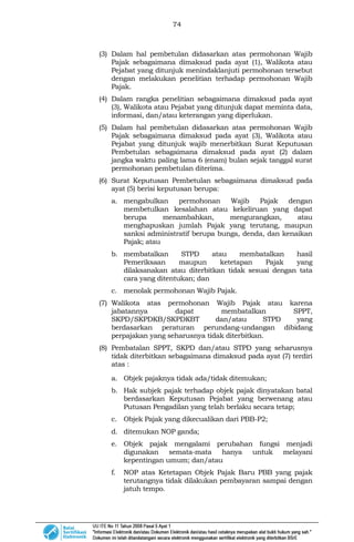 74
(3) Dalam hal pembetulan didasarkan atas permohonan Wajib
Pajak sebagaimana dimaksud pada ayat (1), Walikota atau
Pejabat yang ditunjuk menindaklanjuti permohonan tersebut
dengan melakukan penelitian terhadap permohonan Wajib
Pajak.
(4) Dalam rangka penelitian sebagaimana dimaksud pada ayat
(3), Walikota atau Pejabat yang ditunjuk dapat meminta data,
informasi, dan/atau keterangan yang diperlukan.
(5) Dalam hal pembetulan didasarkan atas permohonan Wajib
Pajak sebagaimana dimaksud pada ayat (3), Walikota atau
Pejabat yang ditunjuk wajib menerbitkan Surat Keputusan
Pembetulan sebagaimana dimaksud pada ayat (2) dalam
jangka waktu paling lama 6 (enam) bulan sejak tanggal surat
permohonan pembetulan diterima.
(6) Surat Keputusan Pembetulan sebagaimana dimaksud pada
ayat (5) berisi keputusan berupa:
a. mengabulkan permohonan Wajib Pajak dengan
membetulkan kesalahan atau kekeliruan yang dapat
berupa menambahkan, mengurangkan, atau
menghapuskan jumlah Pajak yang terutang, maupun
sanksi administratif berupa bunga, denda, dan kenaikan
Pajak; atau
b. membatalkan STPD atau membatalkan hasil
Pemeriksaan maupun ketetapan Pajak yang
dilaksanakan atau diterbitkan tidak sesuai dengan tata
cara yang ditentukan; dan
c. menolak permohonan Wajib Pajak.
(7) Walikota atas permohonan Wajib Pajak atau karena
jabatannya dapat membatalkan SPPT,
SKPD/SKPDKB/SKPDKBT dan/atau STPD yang
berdasarkan peraturan perundang-undangan dibidang
perpajakan yang seharusnya tidak diterbitkan.
(8) Pembatalan SPPT, SKPD dan/atau STPD yang seharusnya
tidak diterbitkan sebagaimana dimaksud pada ayat (7) terdiri
atas :
a. Objek pajaknya tidak ada/tidak ditemukan;
b. Hak subjek pajak terhadap objek pajak dinyatakan batal
berdasarkan Keputusan Pejabat yang berwenang atau
Putusan Pengadilan yang telah berlaku secara tetap;
c. Objek Pajak yang dikecualikan dari PBB-P2;
d. ditemukan NOP ganda;
e. Objek pajak mengalami perubahan fungsi menjadi
digunakan semata-mata hanya untuk melayani
kepentingan umum; dan/atau
f. NOP atas Ketetapan Objek Pajak Baru PBB yang pajak
terutangnya tidak dilakukan pembayaran sampai dengan
jatuh tempo.
 