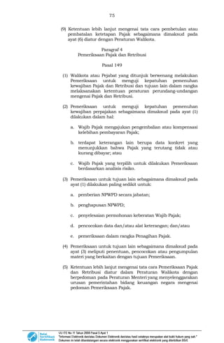 75
(9) Ketentuan lebih lanjut mengenai tata cara pembetulan atau
pembatalan ketetapan Pajak sebagaimana dimaksud pada
ayat (6) diatur dengan Peraturan Walikota.
Paragraf 4
Pemeriksaan Pajak dan Retribusi
Pasal 149
(1) Walikota atau Pejabat yang ditunjuk berwenang melakukan
Pemeriksaan untuk menguji kepatuhan pemenuhan
kewajiban Pajak dan Retribusi dan tujuan lain dalam rangka
melaksanakan ketentuan peraturan perundang-undangan
mengenai Pajak dan Retribusi.
(2) Pemeriksaan untuk menguji kepatuhan pemenuhan
kewajiban perpajakan sebagaimana dimaksud pada ayat (1)
dilakukan dalam hal:
a. Wajib Pajak mengajukan pengembalian atau kompensasi
kelebihan pembayaran Pajak;
b. terdapat keterangan lain berupa data konkret yang
menunjukkan bahwa Pajak yang terutang tidak atau
kurang dibayar; atau
c. Wajib Pajak yang terpilih untuk dilakukan Pemeriksaan
berdasarkan analisis risiko.
(3) Pemeriksaan untuk tujuan lain sebagaimana dimaksud pada
ayat (1) dilakukan paling sedikit untuk:
a. pemberian NPWPD secara jabatan;
b. penghapusan NPWPD;
c. penyelesaian permohonan keberatan Wajib Pajak;
d. pencocokan data dan/atau alat keterangan; dan/atau
e. pemeriksaan dalam rangka Penagihan Pajak.
(4) Pemeriksaan untuk tujuan lain sebagaimana dimaksud pada
ayat (3) meliputi penentuan, pencocokan atau pengumpulan
materi yang berkaitan dengan tujuan Pemeriksaan.
(5) Ketentuan lebih lanjut mengenai tata cara Pemeriksaan Pajak
dan Retribusi diatur dalam Peraturan Walikota dengan
berpedoman pada Peraturan Menteri yang menyelenggarakan
urusan pemerintahan bidang keuangan negara mengenai
pedoman Pemeriksaan Pajak.
 