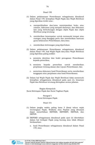 76
Pasal 150
(1) Dalam pelaksanaan Pemeriksaan sebagaimana dimaksud
dalam Pasal 149, kewajiban Wajib Pajak dan Wajib Retribusi
yang diperiksa terdiri atas :
a. memperlihatkan dan/atau meminjamkan buku atau
catatan, dokumen yang menjadi dasarnya, dan dokumen
lain yang berhubungan dengan objek Pajak dan objek
Retribusi yang terutang;
b. memberikan kesempatan untuk memasuki tempat atau
ruangan yang dianggap perlu dan memberikan bantuan
guna kelancaran Pemeriksaan; dan/atau
c. memberikan keterangan yang diperlukan.
(2) Dalam pelaksanaan Pemeriksaan sebagaimana dimaksud
dalam Pasal 149, hak Wajib Pajak dan/atau Wajib Retribusi
yang diperiksa paling sedikit:
a. meminta identitas dan bukti penugasan Pemeriksaan
kepada pemeriksa;
b. meminta kepada pemeriksa untuk memberikan
penjelasan tentang alasan dan tujuan Pemeriksaan; dan
c. menerima dokumen hasil Pemeriksaan serta memberikan
tanggapan atau penjelasan atas hasil Pemeriksaan.
(3) Dalam hal Wajib Pajak dan Wajib Retribusi tidak memenuhi
kewajiban sebagaimana dimaksud pada ayat (1), besarnya
Pajak dan Retribusi terutang ditetapkan secara jabatan.
Bagian Kesepuluh
Surat Ketetapan Pajak dan Surat Tagihan Pajak
Paragraf 1
Surat Ketetapan Pajak
Pasal 151
(1) Dalam jangka waktu paling lama 5 (lima) tahun sejak
terutangnya Pajak, Walikota atau Pejabat yang ditunjuk
dapat menerbitkan SKPDKB, SKPDKBT, SKPDLB, dan
SKPDN.
(2) SKPDKB sebagaimana dimaksud pada ayat (1) diterbitkan
dalam hal terdapat Pajak yang kurang atau tidak dibayar
berdasarkan:
a. hasil Pemeriksaan sebagaimana dimaksud dalam Pasal
149; atau
 