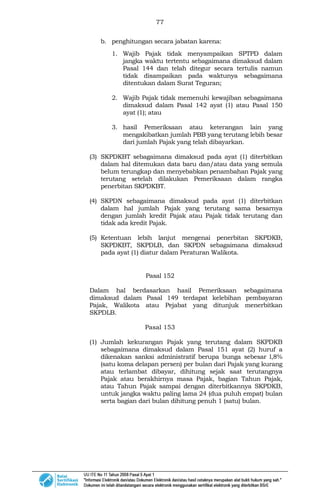 77
b. penghitungan secara jabatan karena:
1. Wajib Pajak tidak menyampaikan SPTPD dalam
jangka waktu tertentu sebagaimana dimaksud dalam
Pasal 144 dan telah ditegur secara tertulis namun
tidak disampaikan pada waktunya sebagaimana
ditentukan dalam Surat Teguran;
2. Wajib Pajak tidak memenuhi kewajiban sebagaimana
dimaksud dalam Pasal 142 ayat (1) atau Pasal 150
ayat (1); atau
3. hasil Pemeriksaan atau keterangan lain yang
mengakibatkan jumlah PBB yang terutang lebih besar
dari jumlah Pajak yang telah dibayarkan.
(3) SKPDKBT sebagaimana dimaksud pada ayat (1) diterbitkan
dalam hal ditemukan data baru dan/atau data yang semula
belum terungkap dan menyebabkan penambahan Pajak yang
terutang setelah dilakukan Pemeriksaan dalam rangka
penerbitan SKPDKBT.
(4) SKPDN sebagaimana dimaksud pada ayat (1) diterbitkan
dalam hal jumlah Pajak yang terutang sama besarnya
dengan jumlah kredit Pajak atau Pajak tidak terutang dan
tidak ada kredit Pajak.
(5) Ketentuan lebih lanjut mengenai penerbitan SKPDKB,
SKPDKBT, SKPDLB, dan SKPDN sebagaimana dimaksud
pada ayat (1) diatur dalam Peraturan Walikota.
Pasal 152
Dalam hal berdasarkan hasil Pemeriksaan sebagaimana
dimaksud dalam Pasal 149 terdapat kelebihan pembayaran
Pajak, Walikota atau Pejabat yang ditunjuk menerbitkan
SKPDLB.
Pasal 153
(1) Jumlah kekurangan Pajak yang terutang dalam SKPDKB
sebagaimana dimaksud dalam Pasal 151 ayat (2) huruf a
dikenakan sanksi administratif berupa bunga sebesar l,8%
(satu koma delapan persen) per bulan dari Pajak yang kurang
atau terlambat dibayar, dihitung sejak saat terutangnya
Pajak atau berakhirnya masa Pajak, bagian Tahun Pajak,
atau Tahun Pajak sampai dengan diterbitkannya SKPDKB,
untuk jangka waktu paling lama 24 (dua puluh empat) bulan
serta bagian dari bulan dihitung penuh 1 (satu) bulan.
 