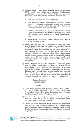 79
(3) Walikota atau Pejabat yang ditunjuk dapat menerbitkan
STPD untuk jenis Pajak yang dipungut berdasarkan
penghitungan sendiri oleh Wajib Pajak sebagaimana
dimaksud dalam Pasal 2 huruf b dan huruf c dalam hal:
a. Pajak terutang tidak atau kurang dibayar;
b. hasil Penelitian SPTPD sebagaimana dimaksud dalam
Pasal 147 terdapat kekurangan pembayaran sebagai
akibat salah tulis, salah hitung, atau kesalahan
administratif lainnya oleh Wajib Pajak;
c. SKPDKB, SKPDKBT, Surat Keputusan Pembetulan, Surat
Keputusan Keberatan, dan Putusan Banding yang tidak
atau kurang dibayar setelah jatuh tempo pembayaran;
atau
d. Wajib Pajak dikenakan sanksi administratif berupa
bunga dan/atau denda.
(4) Jumlah tagihan dalam STPD sebagaimana dimaksud pada
ayat (2) huruf a dan ayat (3) huruf a dan huruf b, berupa
pokok Pajak yang kurang dibayar ditambah dengan
pemberian sanksi administratif berupa bunga sebesar l%
(satu persen) per bulan dihitung dari Pajak yang kurang
dibayar, dihitung dari tanggal jatuh tempo pembayaran
sampai dengan tanggal pembayaran, untuk jangka waktu
paling lama 24 (dua puluh empat) bulan sejak saat
terutangnya Pajak serta bagian dari bulan dihitung penuh 1
(satu) bulan.
(5) Jumlah tagihan dalam STPD sebagaimana dimaksud pada
ayat (2) huruf b dan ayat (3) huruf c, dikenai sanksi
administratif berupa bunga sebesar 0,6% (nol koma enam
persen) per bulan dari Pajak yang tidak atau kurang dibayar,
dihitung dari tanggal jatuh tempo pembayaran sampai
dengan tanggal pembayaran, untuk jangka waktu paling
lama 24 (dua puluh empat) bulan sejak saat terutangnya
Pajak serta bagian dari bulan dihitung penuh 1 (satu) bulan.
Bagian Kesebelas
Penagihan Pajak
Pasal 155
(1) Utang Pajak sebagaimana tercantum dalam SPPT, SKPD,
SPTPD, SKPDKB, SKPDKBT, STPD, Surat Keputusan
Pembetulan, Surat Keputusan Keberatan, dan Putusan
Banding merupakan dasar Penagihan Pajak.
(2) Atas dasar Penagihan Pajak sebagaimana dimaksud pada
ayat (1) yang belum jatuh tempo pembayaran atau
pelunasan, dapat dilakukan imbauan.
(3) Dalam hal dasar Penagihan Pajak sebagaimana dimaksud
pada ayat (1) tidak dilunasi setelah jatuh tempo pembayaran
atau pelunasan, dapat dilakukan Penagihan Pajak sesuai
dengan ketentuan peraturan perundang-undangan mengenai
perpajakan.
 