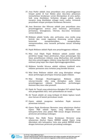 8
37. Jasa Parkir adalah Jasa penyediaan atau penyelenggaraan
tempat parkir di luar Badan jalan dan/atau pelayanan
memarkirkan kendaraan untuk ditempatkan di area parkir,
baik yang disediakan berkaitan dengan pokok usaha
maupun yang disediakan sebagai suatu usaha, termasuk
penyediaan tempat penitipan Kendaraan Bermotor.
38. Jasa Kesenian dan Hiburan adalah jasa penyediaan atau
penyelenggaraan semua jenis tontonan, pertunjukan,
permainan, ketangkasan, rekreasi, dan/atau keramaian
untuk dinikmati.
39. Reklame adalah benda, alat, perbuatan, atau media yang
bentuk dan corak ragamnya dirancang untuk tujuan
komersial memperkenalkan, menganjurkan,
mempromosikan, atau menarik perhatian umum terhadap
sesuatu.
40. Pajak Reklame adalah Pajak atas penyelenggaraan reklame.
41. Nilai Jual Objek Pajak Reklame adalah jumlah nilai
perolehan harga/ biaya pembuatan, biaya pemasangan dan
biaya pemeliharaan reklame yang dikeluarkan oleh pemilik
dan/atau penyelenggara reklame yang diperoleh berdasarkan
estimasi yang wajar dan dapat dipertanggungjawabkan.
42. Reklame bersifat khusus adalah reklame insidentil serta
reklame permanen atau terbatas yang bersifat khusus.
43. Nilai Sewa Reklame adalah nilai yang ditetapkan sebagai
dasar perhitungan penetapan besarnya pajak reklame.
44. Nilai Strategis Penyelenggaraan Reklame adalah
ukuran/standar nilai yang ditetapkan pada lokasi
penyelenggaraan reklame berdasarkan pertimbangan
ekonomi dan/atau nilai promotif.
45. Pajak Air Tanah yang selanjutnya disingkat PAT adalah Pajak
atas pengambilan dan/ atau pemanfaatan air tanah.
46. Air Tanah adalah air yang terdapat di dalam lapisan tanah
atau batuan di bawah permukaan tanah.
47. Opsen adalah pungutan tambahan Pajak menurut
persentase tertentu.
48. Opsen Pajak Kendaraan Bermotor yang selanjutnya disebut
Opsen PKB adalah Opsen yang dikenakan oleh
kabupaten/kota atas pokok PKB sesuai dengan ketentuan
peraturan perundang-undangan.
49. Opsen Bea Balik Nama Kendaraan Bermotor yang
selanjutnya disebut Opsen BBNKB adalah Opsen yang
dikenakan oleh kabupaten/ kota atas pokok BBNKB sesuai
dengan ketentuan peraturan perundang-undangan.
 