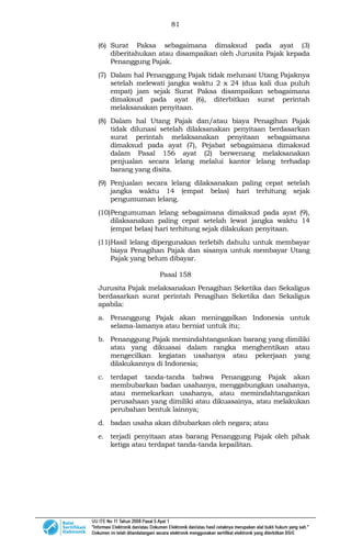 81
(6) Surat Paksa sebagaimana dimaksud pada ayat (3)
diberitahukan atau disampaikan oleh Jurusita Pajak kepada
Penanggung Pajak.
(7) Dalam hal Penanggung Pajak tidak melunasi Utang Pajaknya
setelah melewati jangka waktu 2 x 24 (dua kali dua puluh
empat) jam sejak Surat Paksa disampaikan sebagaimana
dimaksud pada ayat (6), diterbitkan surat perintah
melaksanakan penyitaan.
(8) Dalam hal Utang Pajak dan/atau biaya Penagihan Pajak
tidak dilunasi setelah dilaksanakan penyitaan berdasarkan
surat perintah melaksanakan penyitaan sebagaimana
dimaksud pada ayat (7), Pejabat sebagaimana dimaksud
dalam Pasal 156 ayat (2) berwenang melaksanakan
penjualan secara lelang melalui kantor lelang terhadap
barang yang disita.
(9) Penjualan secara lelang dilaksanakan paling cepat setelah
jangka waktu 14 (empat belas) hari terhitung sejak
pengumuman lelang.
(10)Pengumuman lelang sebagaimana dimaksud pada ayat (9),
dilaksanakan paling cepat setelah lewat jangka waktu 14
(empat belas) hari terhitung sejak dilakukan penyitaan.
(11)Hasil lelang dipergunakan terlebih dahulu untuk membayar
biaya Penagihan Pajak dan sisanya untuk membayar Utang
Pajak yang belum dibayar.
Pasal 158
Jurusita Pajak melaksanakan Penagihan Seketika dan Sekaligus
berdasarkan surat perintah Penagihan Seketika dan Sekaligus
apabila:
a. Penanggung Pajak akan meninggalkan Indonesia untuk
selama-lamanya atau berniat untuk itu;
b. Penanggung Pajak memindahtangankan barang yang dimiliki
atau yang dikuasai dalam rangka menghentikan atau
mengecilkan kegiatan usahanya atau pekerjaan yang
dilakukannya di Indonesia;
c. terdapat tanda-tanda bahwa Penanggung Pajak akan
membubarkan badan usahanya, menggabungkan usahanya,
atau memekarkan usahanya, atau memindahtangankan
perusahaan yang dimiliki atau dikuasainya, atau melakukan
perubahan bentuk lainnya;
d. badan usaha akan dibubarkan oleh negara; atau
e. terjadi penyitaan atas barang Penanggung Pajak oleh pihak
ketiga atau terdapat tanda-tanda kepailitan.
 
