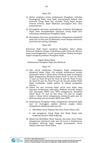 82
Pasal 159
(1) Dalam rangkaian proses pelaksanaan Penagihan, terhadap
Penanggung Pajak yang tidak menunjukkan iktikad baik
melunasi Utang Pajak dan memiliki Utang Pajak dengan
besaran tertentu, dapat dilakukan pencegahan dan/ atau
penyanderaan.
(2) Pencegahan dan/atau penyanderaan terhadap Penanggung
Pajak tidak mengakibatkan hapusnya Utang Pajak atau
terhentinya pelaksanaan Penagihan Pajak.
(3) Pencegahan dan/atau penyanderaan sebagaimana dimaksud
pada ayat (1) dan ayat (2) dilakukan sesuai dengan ketentuan
peraturan perundang-undangan.
Pasal 160
Ketentuan lebih lanjut mengenai Penagihan diatur dalam
Peraturan Walikota dengan berpedoman pada Peraturan Menteri
yang menyelenggarakan urusan pemerintahan bidang keuangan
negara mengenai pedoman Penagihan Pajak.
Bagian Kedua Belas
Kedaluwarsa Penagihan Pajak dan Retribusi
Pasal 161
(1) Hak untuk melakukan Penagihan Pajak sebagaimana
dimaksud dalam Pasal 156 menjadi kedaluwarsa setelah
melampaui waktu 5 (lima) tahun terhitung sejak terutangnya
Pajak sebagaimana dimaksud dalam Pasal 10 ayat (4), Pasal
17 ayat (1), Pasal 29 ayat (3), Pasal 36 ayat (3), Pasal 42 ayat
(3), Pasal 45 ayat (2), Pasal 48 ayat (3), kecuali apabila Wajib
Pajak melakukan tindak pidana di bidang perpajakan
Daerah.
(2) Dalam hal saat terutang Pajak untuk jenis Pajak yang
dipungut berdasarkan penetapan Walikota berbeda dengan
saat penetapan SKPD atau SPPT sebagaimana dimaksud
dalam Pasal 131 ayat (1) dan Pasal 132 ayat (1), jangka
waktu 5 (lima) tahun sebagaimana dimaksud pada ayat (1)
dihitung sejak saat penetapan SKPD atau SPPT.
(3) Kedaluwarsa Penagihan Pajak sebagaimana dimaksud pada
ayat (1) tertangguh apabila sebelum jangka waktu
sebagaimana dimaksud pada ayat (2) :
a. diterbitkan Surat Teguran dan/atau Surat Paksa; atau
b. ada pengakuan Utang Pajak dari Wajib Pajak, baik
langsung maupun tidak langsung.
(4) Dalam hal diterbitkan Surat Teguran dan/atau Surat Paksa
sebagaimana dimaksud pada ayat (3) huruf a, kedaluwarsa
Penagihan dihitung sejak tanggal penyampaian Surat
Teguran dan/atau Surat Paksa.
 