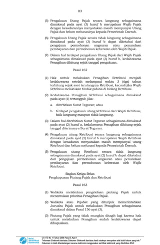 83
(5) Pengakuan Utang Pajak secara langsung sebagaimana
dimaksud pada ayat (3) huruf b merupakan Wajib Pajak
dengan kesadarannya menyatakan masih mempunyai Utang
Pajak dan belum melunasinya kepada Pemerintah Daerah.
(6) Pengakuan Utang Pajak secara tidak langsung sebagaimana
dimaksud pada ayat (3) huruf b dapat diketahui dari
pengajuan permohonan angsuran atau penundaan
pembayaran dan permohonan keberatan oleh Wajib Pajak.
(7) Dalam hal terdapat pengakuan Utang Pajak dari Wajib Pajak
sebagaimana dimaksud pada ayat (3) huruf b, kedaluwarsa
Penagihan dihitung sejak tanggal pengakuan.
Pasal 162
(1) Hak untuk melakukan Penagihan Retribusi menjadi
kedaluwarsa setelah melampaui waktu 3 (tiga) tahun
terhitung sejak saat terutangnya Retribusi, kecuali jika Wajib
Retribusi melakukan tindak pidana di bidang Retribusi.
(2) Kedaluwarsa Penagihan Retribusi sebagaimana dimaksud
pada ayat (1) tertangguh jika:
a. diterbitkan Surat Teguran; atau
b. terdapat pengakuan utang Retribusi dari Wajib Retribusi,
baik langsung maupun tidak langsung.
(3) Dalam hal diterbitkan Surat Teguran sebagaimana dimaksud
pada ayat (2) huruf a, kedaluwarsa Penagihan dihitung sejak
tanggal diterimanya Surat Teguran.
(4) Pengakuan utang Retribusi secara langsung sebagaimana
dimaksud pada ayat (2) huruf b merupakan Wajib Retribusi
dengan kesadaran menyatakan masih mempunyai utang
Retribusi dan belum melunasi kepada Pemerintah Daerah.
(5) Pengakuan utang Retribusi secara tidak langsung
sebagaimana dimaksud pada ayat (2) huruf b dapat diketahui
dari pengajuan permohonan angsuran atau penundaan
pembayaran dan permohonan keberatan oleh Wajib
Retribusi.
Bagian Ketiga Belas
Penghapusan Piutang Pajak dan Retribusi
Pasal 163
(1) Walikota melakukan pengelolaan piutang Pajak untuk
menentukan prioritas Penagihan Pajak.
(2) Walikota atau Pejabat yang ditunjuk memerintahkan
Jurusita Pajak untuk melakukan Penagihan sebagaimana
dimaksud dalam Pasal 156 ayat (3).
(3) Piutang Pajak yang tidak mungkin ditagih lagi karena hak
untuk melakukan Penagihan sudah kedaluwarsa dapat
dihapuskan.
 