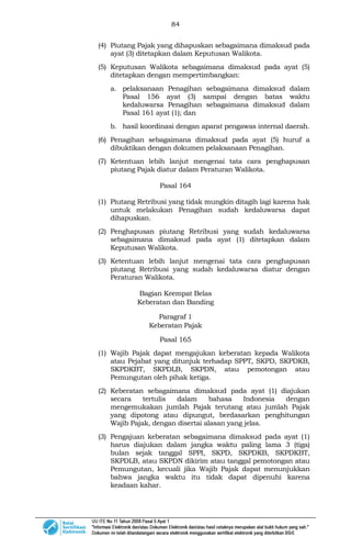 84
(4) Piutang Pajak yang dihapuskan sebagaimana dimaksud pada
ayat (3) ditetapkan dalam Keputusan Walikota.
(5) Keputusan Walikota sebagaimana dimaksud pada ayat (5)
ditetapkan dengan mempertimbangkan:
a. pelaksanaan Penagihan sebagaimana dimaksud dalam
Pasal 156 ayat (3) sampai dengan batas waktu
kedaluwarsa Penagihan sebagaimana dimaksud dalam
Pasal 161 ayat (1); dan
b. hasil koordinasi dengan aparat pengawas internal daerah.
(6) Penagihan sebagaimana dimaksud pada ayat (5) huruf a
dibuktikan dengan dokumen pelaksanaan Penagihan.
(7) Ketentuan lebih lanjut mengenai tata cara penghapusan
piutang Pajak diatur dalam Peraturan Walikota.
Pasal 164
(1) Piutang Retribusi yang tidak mungkin ditagih lagi karena hak
untuk melakukan Penagihan sudah kedaluwarsa dapat
dihapuskan.
(2) Penghapusan piutang Retribusi yang sudah kedaluwarsa
sebagaimana dimaksud pada ayat (1) ditetapkan dalam
Keputusan Walikota.
(3) Ketentuan lebih lanjut mengenai tata cara penghapusan
piutang Retribusi yang sudah kedaluwarsa diatur dengan
Peraturan Walikota.
Bagian Keempat Belas
Keberatan dan Banding
Paragraf 1
Keberatan Pajak
Pasal 165
(1) Wajib Pajak dapat mengajukan keberatan kepada Walikota
atau Pejabat yang ditunjuk terhadap SPPT, SKPD, SKPDKB,
SKPDKBT, SKPDLB, SKPDN, atau pemotongan atau
Pemungutan oleh pihak ketiga.
(2) Keberatan sebagaimana dimaksud pada ayat (1) diajukan
secara tertulis dalam bahasa Indonesia dengan
mengemukakan jumlah Pajak terutang atau jumlah Pajak
yang dipotong atau dipungut, berdasarkan penghitungan
Wajib Pajak, dengan disertai alasan yang jelas.
(3) Pengajuan keberatan sebagaimana dimaksud pada ayat (1)
harus diajukan dalam jangka waktu paling lama 3 (tiga)
bulan sejak tanggal SPPI, SKPD, SKPDKB, SKPDKBT,
SKPDLB, atau SKPDN dikirim atau tanggal pemotongan atau
Pemungutan, kecuali jika Wajib Pajak dapat menunjukkan
bahwa jangka waktu itu tidak dapat dipenuhi karena
keadaan kahar.
 