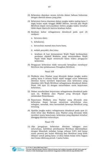 87
(2) Keberatan diajukan secara tertulis dalam bahasa Indonesia
dengan disertai alasan yang jelas.
(3) Keberatan harus diajukan dalam jangka waktu paling lama 3
(tiga) bulan sejak tanggal SKRD dikirim, kecuali jika Wajib
Retribusi dapat menunjukkan bahwa jangka waktu tersebut
tidak dapat dipenuhi karena keadaan kahar.
(4) Keadaan kahar sebagaimana dimaksud pada ayat (3)
meliputi:
a. bencana alam;
b. kebakaran;
c. kerusuhan massal atau huru-hara;
d. wabah penyakit; dan/atau
e. keadaan di luar kemampuan Wajib Pajak berdasarkan
penilaian objektif Walikota yang menyebabkan Wajib
Pajak tidak dapat memenuhi batas waktu pengajuan
keberatan.
(5) Pengajuan keberatan tidak menunda kewajiban membayar
Retribusi dan pelaksanaan Penagihan Retribusi.
Pasal 169
(1) Walikota atau Pejabat yang ditunjuk dalam jangka waktu
paling lama 6 (enam) bulan sejak tanggal surat keberatan
diterima harus memberi keputusan atas keberatan yang
diajukan oleh Wajib Retribusi sebagaimana dimaksud dalam
Pasal 168 ayat (1) dengan menerbitkan surat keputusan
keberatan.
(2) Dalam memberikan keputusan sebagaimana dimaksud pada
ayat (1), Walikota atau Pejabat yang ditunjuk dapat
melakukan Pemeriksaan.
(3) Keputusan Walikota atau Pejabat yang ditunjuk atas
keberatan dapat berupa menerima seluruhnya atau
sebagian, menolak, atau menambah besarnya Retribusi yang
terutang.
(4) Apabila jangka waktu sebagaimana dimaksud pada ayat (1)
telah lewat dan Walikota atau Pejabat yang ditunjuk tidak
memberi suatu keputusan, keberatan yang diajukan tersebut
dianggap diterima seluruhnya.
Pasal 170
(1) Jika pengajuan keberatan diterima sebagian atau
seluruhnya, kelebihan pembayaran Retribusi dikembalikan
dengan ditambah imbalan bunga sebesar 0,6% (nol koma
enam persen) per bulan dihitung dari Retribusi yang lebih
dibayar untuk paling lama 12 (dua belas) bulan serta bagian
dari bulan dihitung penuh 1 (satu) bulan.
 