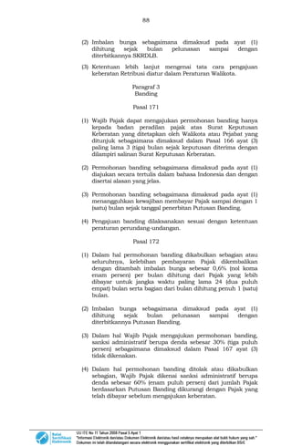 88
(2) Imbalan bunga sebagaimana dimaksud pada ayat (1)
dihitung sejak bulan pelunasan sampai dengan
diterbitkannya SKRDLB.
(3) Ketentuan lebih lanjut mengenai tata cara pengajuan
keberatan Retribusi diatur dalam Peraturan Walikota.
Paragraf 3
Banding
Pasal 171
(1) Wajib Pajak dapat mengajukan permohonan banding hanya
kepada badan peradilan pajak atas Surat Keputusan
Keberatan yang ditetapkan oleh Walikota atau Pejabat yang
ditunjuk sebagaimana dimaksud dalam Pasal 166 ayat (3)
paling lama 3 (tiga) bulan sejak keputusan diterima dengan
dilampiri salinan Surat Keputusan Keberatan.
(2) Permohonan banding sebagaimana dimaksud pada ayat (1)
diajukan secara tertulis dalam bahasa Indonesia dan dengan
disertai alasan yang jelas.
(3) Permohonan banding sebagaimana dimaksud pada ayat (1)
menangguhkan kewajiban membayar Pajak sampai dengan 1
(satu) bulan sejak tanggal penerbitan Putusan Banding.
(4) Pengajuan banding dilaksanakan sesuai dengan ketentuan
peraturan perundang-undangan.
Pasal 172
(1) Dalam hal permohonan banding dikabulkan sebagian atau
seluruhnya, kelebihan pembayaran Pajak dikembalikan
dengan ditambah imbalan bunga sebesar 0,6% (nol koma
enam persen) per bulan dihitung dari Pajak yang lebih
dibayar untuk jangka waktu paling lama 24 (dua puluh
empat) bulan serta bagian dari bulan dihitung penuh 1 (satu)
bulan.
(2) Imbalan bunga sebagaimana dimaksud pada ayat (1)
dihitung sejak bulan pelunasan sampai dengan
diterbitkannya Putusan Banding.
(3) Dalam hal Wajib Pajak mengajukan permohonan banding,
sanksi administratif berupa denda sebesar 30% (tiga puluh
persen) sebagaimana dimaksud dalam Pasal 167 ayat (3)
tidak dikenakan.
(4) Dalam hal permohonan banding ditolak atau dikabulkan
sebagian, Wajib Pajak dikenai sanksi administratif berupa
denda sebesar 60% (enam puluh persen) dari jumlah Pajak
berdasarkan Putusan Banding dikurangi dengan Pajak yang
telah dibayar sebelum mengajukan keberatan.
 
