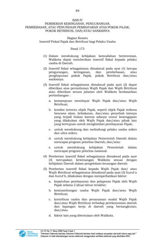 89
BAB IV
PEMBERIAN KERINGANAN, PENGURANGAN,
PEMBEBASAN, ATAU PENUNDAAN PEMBAYARAN ATAS POKOK PAJAK,
POKOK RETRIBUSI, DAN/ATAU SANKSINYA
Bagian Kesatu
Insentif Fiskal Pajak dan Retribusi bagi Pelaku Usaha
Pasal 173
(1) Dalam mendukung kebijakan kemudahan berinvestasi,
Walikota dapat memberikan insentif fiskal kepada pelaku
usaha di Daerah.
(2) Insentif fiskal sebagaimana dimaksud pada ayat (1) berupa
pengurangan, keringanan, dan pembebasan, atau
penghapusan pokok Pajak, pokok Retribusi dan/atau
sanksinya.
(3) Insentif fiskal sebagaimana dimaksud pada ayat (2) dapat
diberikan atas permohonan Wajib Pajak dan Wajib Retribusi
atau diberikan secara jabatan oleh Walikota berdasarkan
pertimbangan :
a. kemampuan membayar Wajib Pajak dan/atau Wajib
Retribusi;
b. kondisi tertentu objek Pajak, seperti objek Pajak terkena
bencana alam, kebakaran, dan/atau penyebab lainnya
yang terjadi bukan karena adanya unsur kesengajaan
yang dilakukan oleh Wajib Pajak dan/atau pihak lain
yang bertujuan untuk menghindari pembayaran Pajak;
c. untuk mendukung dan melindungi pelaku usaha mikro
dan ultra mikro;
d. untuk mendukung kebijakan Pemerintah Daerah dalam
mencapai program prioritas Daerah; dan/atau
e. untuk mendukung kebijakan Pemerintah dalam
mencapai program prioritas nasional.
(4) Pemberian insentif fiskal sebagaimana dimaksud pada ayat
(3) merupakan kewenangan Walikota sesuai dengan
kebijakan Daerah dalam pengelolaan keuangan daerah.
(5) Pemberian insentif fiskal kepada Wajib Pajak dan/ atau
Wajib Retribusi sebagaimana dimaksud pada ayat (3) huruf a
dan huruf b, dilakukan dengan memperhatikan faktor:
a. kepatuhan pembayaran dan pelaporan Pajak oleh Wajib
Pajak selama 2 (dua) tahun terakhir;
b. kesinambungan usaha Wajib Pajak dan/atau Wajib
Retribusi;
c. kontribusi usaha dan penanaman modal Wajib Pajak
dan/atau Wajib Retribusi terhadap perekonomian daerah
dan lapangan kerja di daerah yang bersangkutan;
dan/atau
d. faktor lain yang ditentukan oleh Walikota.
 