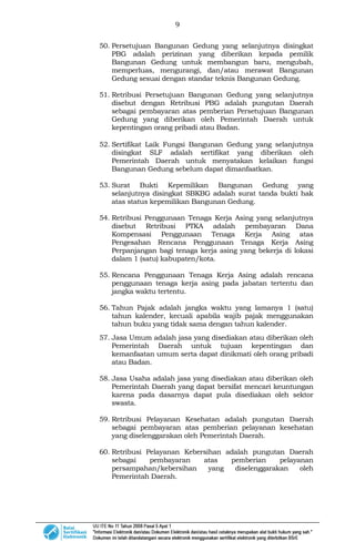 9
50. Persetujuan Bangunan Gedung yang selanjutnya disingkat
PBG adalah perizinan yang diberikan kepada pemilik
Bangunan Gedung untuk membangun baru, mengubah,
memperluas, mengurangi, dan/atau merawat Bangunan
Gedung sesuai dengan standar teknis Bangunan Gedung.
51. Retribusi Persetujuan Bangunan Gedung yang selanjutnya
disebut dengan Retribusi PBG adalah pungutan Daerah
sebagai pembayaran atas pemberian Persetujuan Bangunan
Gedung yang diberikan oleh Pemerintah Daerah untuk
kepentingan orang pribadi atau Badan.
52. Sertifikat Laik Fungsi Bangunan Gedung yang selanjutnya
disingkat SLF adalah sertifikat yang diberikan oleh
Pemerintah Daerah untuk menyatakan kelaikan fungsi
Bangunan Gedung sebelum dapat dimanfaatkan.
53. Surat Bukti Kepemilikan Bangunan Gedung yang
selanjutnya disingkat SBKBG adalah surat tanda bukti hak
atas status kepemilikan Bangunan Gedung.
54. Retribusi Penggunaan Tenaga Kerja Asing yang selanjutnya
disebut Retribusi PTKA adalah pembayaran Dana
Kompensasi Penggunaan Tenaga Kerja Asing atas
Pengesahan Rencana Penggunaan Tenaga Kerja Asing
Perpanjangan bagi tenaga kerja asing yang bekerja di lokasi
dalam 1 (satu) kabupaten/kota.
55. Rencana Penggunaan Tenaga Kerja Asing adalah rencana
penggunaan tenaga kerja asing pada jabatan tertentu dan
jangka waktu tertentu.
56. Tahun Pajak adalah jangka waktu yang lamanya 1 (satu)
tahun kalender, kecuali apabila wajib pajak menggunakan
tahun buku yang tidak sama dengan tahun kalender.
57. Jasa Umum adalah jasa yang disediakan atau diberikan oleh
Pemerintah Daerah untuk tujuan kepentingan dan
kemanfaatan umum serta dapat dinikmati oleh orang pribadi
atau Badan.
58. Jasa Usaha adalah jasa yang disediakan atau diberikan oleh
Pemerintah Daerah yang dapat bersifat mencari keuntungan
karena pada dasarnya dapat pula disediakan oleh sektor
swasta.
59. Retribusi Pelayanan Kesehatan adalah pungutan Daerah
sebagai pembayaran atas pemberian pelayanan kesehatan
yang diselenggarakan oleh Pemerintah Daerah.
60. Retribusi Pelayanan Kebersihan adalah pungutan Daerah
sebagai pembayaran atas pemberian pelayanan
persampahan/kebersihan yang diselenggarakan oleh
Pemerintah Daerah.
 