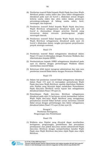 90
(6) Pemberian insentif fiskal kepada Wajib Pajak dan/atau Wajib
Retribusi pelaku usaha mikro dan ultra mikro sebagaimana
dimaksud pada ayat (3) huruf c, dilakukan sesuai dengan
kriteria usaha mikro dan ultra mikro dalam peraturan
perundang-undangan di bidang usaha mikro, kecil,
menengah, dan koperasi.
(7) Pemberian insentif fiskal kepada Wajib Pajak dan/atau
Wajib Retribusi sebagaimana dimaksud pada ayat (3)
huruf d, disesuaikan dengan prioritas Daerah yang
tercantum dalam rencana pembangunan jangka
menengah daerah.
(8) Pemberian insentif fiskal kepada Wajib Pajak dan/atau
Wajib Retribusi sebagaimana dimaksud pada ayat (3)
huruf e dilakukan dalam rangka percepatan penyelesaian
proyek strategis nasional.
Pasal 174
(1) Pemberian insentif fiskal sebagaimana dimaksud dalam
Pasal 173 ayat (1) ditetapkan dengan Peraturan Walikota dan
diberitahukan kepada DPRD.
(2) Pemberitahuan kepada DPRD sebagaimana dimaksud pada
ayat (1) disertai dengan pertimbangan Walikota dalam
memberikan insentif fiskal.
(3) Ketentuan lebih lanjut mengenai administrasi dan tata cara
pemberian insentif fiskal diatur dengan Peraturan Walikota.
Pasal 175
(1) Dalam hal pemberian insentif fiskal sebagaimana dimaksud
dalam Pasal 173 ayat (1) merupakan permohonan Wajib
Pajak dan/atau Wajib Retribusi, apabila diperlukan Walikota
atau Pejabat yang ditunjuk dapat melakukan Pemeriksaan
Pajak dan/atau Retribusi untuk tujuan lain sebagaimana
dimaksud dalam Pasal 149 ayat (1).
(2) Pemeriksaan Pajak dan/atau Retribusi sebagaimana
dimaksud pada ayat (1) bertujuan untuk memastikan bahwa
Wajib Pajak dan/atau Wajib Retribusi yang mengajukan
permohonan insentif fiskal berhak untuk menerima insentif
fiskal sesuai dengan pertimbangan dan faktor sebagaimana
dimaksud dalam Pasal 173 ayat (3) dan ayat (5).
Paragraf 1
Pemberian Keringanan,
Pengurangan dan Pembebasan
Pasal 176
(1) Walikota atau Pejabat yang ditunjuk dapat memberikan
keringanan, pengurangan, pembebasan dan penundaan
pembayaran atas pokok dan/atau sanksi administratif Pajak
dan/atau Retribusi dengan memperhatikan kondisi Wajib
Pajak atau Wajib Retribusi dan/atau objek Pajak atau objek
Retribusi.
 