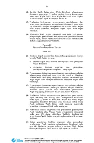 91
(2) Kondisi Wajib Pajak atau Wajib Retribusi sebagaimana
dimaksud pada ayat (1) paling sedikit berupa kemampuan
membayar Wajib Pajak atau Wajib Retribusi atau tingkat
likuiditas Wajib Pajak atau Wajib Retribusi.
(3) Pemberian keringanan, pengurangan, pembebasan, dan
penundaan pembayaran sebagaimana dimaksud pada ayat
(1) dilakukan dengan memperhatikan kondisi Wajib Pajak
atau Wajib Retribusi dan/atau objek Pajak atau objek
Retribusi.
(4) Ketentuan lebih lanjut mengenai tata cara keringanan,
pengurangan, pembebasan dan penundaan pembayaran atas
pokok Pajak, pokok Retribusi dan/atau sanksi administratif
diatur dengan Peraturan Walikota.
Paragraf 2
Kemudahan Perpajakan Daerah
Pasal 177
(1) Walikota dapat memberikan kemudahan perpajakan Daerah
kepada Wajib Pajak, berupa :
a. perpanjangan batas waktu pembayaran atau pelaporan
Pajak; dan/atau
b. pemberian fasilitas angsuran atau penundaan
pembayaran Pajak terutang atau Utang Pajak.
(2) Perpanjangan batas waktu pembayaran atau pelaporan Pajak
sebagaimana dimaksud pada ayat (1) huruf a, diberikan
kepada Wajib Pajak yang mengalami keadaan kahar sehingga
Wajib Pajak tidak mampu memenuhi kewajiban Pajak pada
waktunya.
(3) Perpanjangan batas waktu pembayaran atau pelaporan Pajak
sebagaimana dimaksud pada ayat (1) huruf a dapat diberikan
Walikota secara jabatan atau berdasarkan permohonan
Wajib Pajak yang ditetapkan dalam Keputusan Walikota.
(4) Pemberian fasilitas angsuran atau penundaan pembayaran
Pajak terutang atau Utang Pajak sebagaimana dimaksud
pada ayat (1) huruf b dilakukan dalam hal Wajib Pajak
mengalami kesulitan likuiditas atau keadaan kahar Wajib
Pajak sehingga Wajib Pajak tidak mampu memenuhi
kewajiban pelunasan Pajak pada waktunya.
(5) Pemberian fasilitas angsuran atau penundaan pembayaran
Pajak terutang atau Utang Pajak sebagaimana dimaksud
pada ayat (4) dapat diberikan Walikota berdasarkan
permohonan Wajib Pajak yang ditetapkan dalam Keputusan
Walikota.
(6) Dalam pemberian fasilitas angsuran atau penundaan
pembayaran Pajak terutang sebagaimana dimaksud pada
ayat (4), Walikota memperhatikan kepatuhan Wajib Pajak
dalam pembayaran Pajak selama 2 (dua) tahun terakhir.
 
