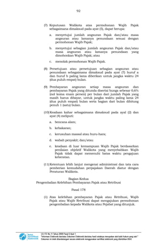 92
(7) Keputusan Walikota atas permohonan Wajib Pajak
sebagaimana dimaksud pada ayat (5), dapat berupa:
a. menyetujui jumlah angsuran Pajak dan/atau masa
angsuran atau lamanya penundaan sesuai dengan
permohonan Wajib Pajak;
b. menyetujui sebagian jumlah angsuran Pajak dan/atau
masa angsuran atau lamanya penundaan yang
dimohonkan Wajib Pajak; atau
c. menolak permohonan Wajib Pajak.
(8) Persetujuan atau persetujuan sebagian angsuran atau
penundaan sebagaimana dimaksud pada ayat (7) huruf a
dan huruf b paling lama diberikan untuk jangka waktu 24
(dua puluh empat) bulan.
(9) Pembayaran angsuran setiap masa angsuran dan
pembayaran Pajak yang ditunda disertai bunga sebesar 0,6%
(nol koma enam persen) per bulan dari jumlah Pajak yang
masih harus dibayar, untuk jangka waktu paling lama 24
(dua puluh empat) bulan serta bagian dari bulan dihitung
penuh 1 (satu) bulan.
(10)Keadaan kahar sebagaimana dimaksud pada ayal (2) dan
ayat (4) meliputi:
a. bencana alam;
b. kebakaran;
c. kerusuhan massal atau huru-hara;
d. wabah penyakit; dan/atau
e. keadaan di luar kemampuan Wajib Pajak berdasarkan
penilaian objektif Walikota yang menyebabkan Wajib
Pajak tidak dapat memenuhi batas waktu pengajuan
keberatan.
(11)Ketentuan lebih lanjut mengenai administrasi dan tata cara
pemberian kemudahan perpajakan Daerah diatur dengan
Peraturan Walikota.
Bagian Kedua
Pengembalian Kelebihan Pembayaran Pajak atau Retribusi
Pasal 178
(1) Atas kelebihan pembayaran Pajak atau Retribusi, Wajib
Pajak atau Wajib Retribusi dapat mengajukan permohonan
pengembalian kepada Walikota atau Pejabat yang ditunjuk.
 