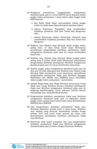 93
(2) Pengajuan permohonan pengembalian sebagaimana
dimaksud pada ayat (1) untuk BPHTB harus diajukan dalam
jangka waktu paling lama 1 (satu) tahun sejak tanggal terbit
SSPD kecuali:
a. jika Wajib Pajak dapat menunjukkan bahwa jangka
waktu itu tidak dapat dipenuhi karena keadaan kahar;
b. adanya Keputusan Pengadilan yang membatalkan
terjadinya perolehan Hak Atas Tanah dan Bangunan;
atau
c. adanya Keputusan Badan Pertanahan Nasional yang
membatalkan terjadinya perolehan Hak Atas Tanah dan
Bangunan
(3) Walikota atau Pejabat yang ditunjuk dalam jangka waktu
paling lama 12 (dua belas) bulan sejak diterimanya
permohonan pengembalian kelebihan pembayaran Pajak
sebagaimana dimaksud pada ayat (1), harus memberikan
keputusan.
(4) Walikota atau Pejabat yang ditunjuk dalam jangka waktu
paling lama 6 (enam) bulan sejak diterimanya permohonan
pengembalian kelebihan pembayaran Retribusi sebagaimana
dimaksud pada ayat (1), harus memberikan keputusan.
(5) Apabila jangka waktu sebagaimana dimaksud pada ayat (2)
dan ayat (3) telah dilampaui dan Walikota atau Pejabat yang
ditunjuk tidak memberikan suatu keputusan, permohonan
pengembalian pembayaran Pajak atau Retribusi dianggap
dikabulkan dan SKPDL atau SKRDLB harus diterbitkan
dalam jangka waktu paling lama 1 (satu) bulan.
(6) Apabila Wajib Pajak atau Wajib Retribusi mempunyai Utang
Pajak atau Utang Retribusi lainnya, kelebihan pembayaran
Pajak atau Retribusi sebagaimana dimaksud pada ayat (1)
langsung diperhitungkan untuk melunasi terlebih dahulu
Utang Pajak atau utang Retribusi lainnya.
(7) Pengembalian kelebihan pembayaran Pajak atau Retribusi
sebagaimana dimaksud pada ayat (1) dilakukan dalam
jangka waktu paling lama 2 (dua) bulan sejak diterbitkannya
SKPDLB atau SKRDLB.
(8) Jika pengembalian kelebihan pembayaran Pajak atau
Retribusi dilakukan setelah lewat 2 (dua) bulan, Walikota
atau Pejabat yang ditunjuk memberikan imbalan bunga
sebesar 0,6% (nol koma enam persen) per bulan atas
keterlambatan pembayaran kelebihan pembayaran Pajak
atau Retribusi.
(9) Ketentuan lebih lanjut mengenai tata cara pengembalian
kelebihan pembayaran Pajak atau Retribusi sebagaimana
dimaksud pada ayat (1) diatur dengan Peraturan Walikota.
 