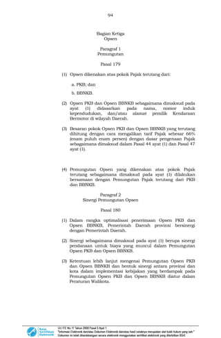 94
Bagian Ketiga
Opsen
Paragraf 1
Pemungutan
Pasal 179
(1) Opsen dikenakan atas pokok Pajak terutang dari:
a. PKB; dan
b. BBNKB.
(2) Opsen PKB dan Opsen BBNKB sebagaimana dimaksud pada
ayat (1) didasarkan pada nama, nomor induk
kependudukan, dan/atau alamat pemilik Kendaraan
Bermotor di wilayah Daerah.
(3) Besaran pokok Opsen PKB dan Opsen BBNKB yang terutang
dihitung dengan cara mengalikan tarif Pajak sebesar 66%
(enam puluh enam persen) dengan dasar pengenaan Pajak
sebagaimana dimaksud dalam Pasal 44 ayat (1) dan Pasal 47
ayat (1).
(4) Pemungutan Opsen yang dikenakan atas pokok Pajak
terutang sebagaimana dimaksud pada ayat (1) dilakukan
bersamaan dengan Pemungutan Pajak terutang dari PKB
dan BBNKB.
Paragraf 2
Sinergi Pemungutan Opsen
Pasal 180
(1) Dalam rangka optimalisasi penerimaan Opsen PKB dan
Opsen BBNKB, Pemerintah Daerah provinsi bersinergi
dengan Pemerintah Daerah.
(2) Sinergi sebagaimana dimaksud pada ayat (1) berupa sinergi
pendanaan untuk biaya yang muncul dalam Pemungutan
Opsen PKB dan Opsen BBNKB.
(3) Ketentuan lebih lanjut mengenai Pemungutan Opsen PKB
dan Opsen BBNKB dan bentuk sinergi antara provinsi dan
kota dalam implementasi kebijakan yang berdampak pada
Pemungutan Opsen PKB dan Opsen BBNKB diatur dalam
Peraturan Walikota.
 
