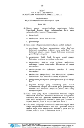 95
BAB V
KERJA SAMA OPTIMALISASI
PEMUNGUTAN PAJAK DAN PEMANFAATAN DATA
Bagian Kesatu
Kerja Sama Optimalisasi Pemungutan Pajak
Pasal 181
(1) Dalam upaya mengoptimalkan penerimaan Pajak,
Pemerintah Daerah dapat melaksanakan kerja sama
optimalisasi Pemungutan Pajak dengan:
a. Pemerintah;
b. Pemerintah Daerah lain; dan/atau
c. pihak ketiga.
(2) Kerja sama sebagaimana dimaksud pada ayat (1) meliputi:
a. pertukaran dan/atau pemanfaatan data dan/atau
informasi perpajakan, perizinan, serta data dan/ atau
informasi lainnya sesuai dengan ketentuan peraturan
perundang-undangan;
b. pengawasan Wajib Pajak bersama sesuai dengan
ketentuan peraturan perundang-undangan;
c. pemanfaatan program atau kegiatan peningkatan
pelayanan kepada masyarakat, khususnya di bidang
perpajakan;
d. pendampingan dan dukungan kapasitas di bidang
perpajakan;
e. peningkatan pengetahuan dan kemampuan aparatur
atau sumber daya manusia di bidang perpajakan;
f. penggunaan jasa layanan pembayaran oleh pihak ketiga;
dan
g. kegiatan lainnya yang dipandang perlu untuk
dilaksanakan dengan didasarkan pada pertimbangan
efisiensi dan efektivitas pelayanan publik serta saling
menguntungkan.
(3) Kerja sama yang dapat dilaksanakan bersama dengan
Pemerintah dan/ atau Pemerintah Daerah lain sebagaimana
dimaksud pada ayat (1) huruf a dan huruf b meliputi bentuk
kerja sama sebagaimana dimaksud pada ayat (2) huruf a,
huruf b, huruf c, huruf d, huruf e dan/atau huruf g.
(4) Kerja sama yang dapat dilaksanakan bersama dengan pihak
ketiga sebagaimana dimaksud pada ayat (1) huruf c meliputi
bentuk kerja sama sebagaimana dimaksud pada ayat (2)
huruf c, huruf d, huruf e, huruf f dan huruf g.
 