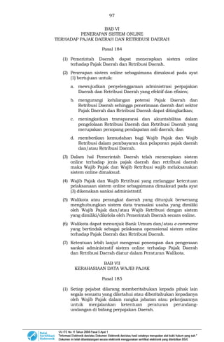 97
BAB VI
PENERAPAN SISTEM ONLINE
TERHADAP PAJAK DAERAH DAN RETRIBUSI DAERAH
Pasal 184
(1) Pemerintah Daerah dapat menerapkan sistem online
terhadap Pajak Daerah dan Retribusi Daerah.
(2) Penerapan sistem online sebagaimana dimaksud pada ayat
(1) bertujuan untuk:
a. mewujudkan penyelenggaraan administrasi perpajakan
Daerah dan Retribusi Daerah yang efektif dan efisien;
b. mengurangi kehilangan potensi Pajak Daerah dan
Retribusi Daerah sehingga penerimaan daerah dari sektor
Pajak Daerah dan Retribusi Daerah dapat ditingkatkan;
c. meningkatkan transparansi dan akuntabilitas dalam
pengelolaan Retribusi Daerah dan Retribusi Daerah yang
merupakan penopang pendapatan asli daerah; dan
d. memberikan kemudahan bagi Wajib Pajak dan Wajib
Retribusi dalam pembayaran dan pelaporan pajak daerah
dan/atau Retribusi Daerah.
(3) Dalam hal Pemerintah Daerah telah menerapkan sistem
online terhadap jenis pajak daerah dan retribusi daerah
maka Wajib Pajak dan Wajib Retribusi wajib melaksanakan
sistem online dimaksud.
(4) Wajib Pajak dan Wajib Retribusi yang melanggar ketentuan
pelaksanaan sistem online sebagaimana dimaksud pada ayat
(3) dikenakan sanksi administratif.
(5) Walikota atau perangkat daerah yang ditunjuk berwenang
menghubungkan sistem data transaksi usaha yang dimiliki
oleh Wajib Pajak dan/atau Wajib Retribusi dengan sistem
yang dimiliki/dikelola oleh Pemerintah Daerah secara online.
(6) Walikota dapat menunjuk Bank Umum dan/atau e-commerce
yang bertindak sebagai pelaksana operasional sistem online
terhadap Pajak Daerah dan Retribusi Daerah.
(7) Ketentuan lebih lanjut mengenai penerapan dan pengenaan
sanksi administratif sistem online terhadap Pajak Daerah
dan Retribusi Daerah diatur dalam Peraturan Walikota.
BAB VII
KERAHASIAAN DATA WAJIB PAJAK
Pasal 185
(1) Setiap pejabat dilarang memberitahukan kepada pihak lain
segala sesuatu yang diketahui atau diberitahukan kepadanya
oleh Wajib Pajak dalam rangka jabatan atau pekerjaannya
untuk menjalankan ketentuan peraturan perundang-
undangan di bidang perpajakan Daerah.
 