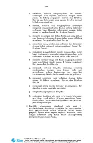 99
a. menerima, mencari, mengumpulkan, dan meneliti
keterangan atau laporan berkenaan dengan tindak
pidana di bidang perpajakan Daerah dan Retribusi
Daerah agar keterangan atau laporan tersebut menjadi
lebih lengkap dan jelas;
b. meneliti, mencari, dan mengumpulkan keterangan
mengenai orang pribadi atau Badan tentang kebenaran
perbuatan yang dilakukan sehubungan dengan tindak
pidana perpajakan Daerah dan Retribusi Daerah;
c. meminta keterangan dan bahan bukti dari orang pribadi
atau Badan sehubungan dengan tindak pidana di bidang
perpajakan Daerah dan Retribusi Daerah;
d. memeriksa buku, catatan, dan dokumen lain berkenaan
dengan tindak pidana di bidang perpajakan Daerah dan
Retribusi Daerah;
e. melakukan penggeledahan untuk mendapatkan bahan
bukti pembukuan, pencatatan, dan dokumen lain, serta
melakukan penyitaan terhadap bahan bukti tersebut;
f. meminta bantuan tenaga ahli dalam rangka pelaksanaan
tugas penyidikan tindak pidana di bidang perpajakan
Daerah dan Retribusi Daerah;
g. menyuruh berhenti dan/atau melarang seseorang
meninggalkan ruangan atau tempat pada saat
pemeriksaan sedang berlangsung dan memeriksa
identitas orang, benda, dan/atau dokumen yang dibawa;
h. memotret seseorang yang berkaitan dengan tindak
pidana di bidang perpajakan Daerah dan Retribusi
Daerah;
i. memanggil orang untuk didengar keterangannya dan
diperiksa sebagai tersangka atau saksi;
j. menghentikan penyidikan; dan/atau
k. melakukan tindakan lain yang perlu untuk kelancaran
penyidikan tindak pidana di bidang perpajakan Daerah
dan Retribusi Daerah sesuai dengan ketentuan peraturan
perundang-undangan.
(4) Penyidik sebagaimana dimaksud pada ayat (1)
memberitahukan dimulainya penyidikan dan menyampaikan
hasil penyidikannya kepada Penuntut Umum melalui
penyidik pejabat Polisi Negara Republik Indonesia, sesuai
dengan ketentuan yang diatur dalam Undang-Undang
mengenai Hukum Acara Pidana.
 