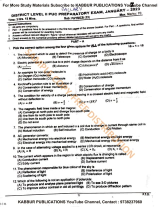 BALLARYy
DISTRICTLEVEL II PUC PREPARATORY EXAM, JANUARY-2023
Time:3Hrs. 15 Mins.
General instructions:
1. Al prts s have to be answered in
the first wo
P
2
Pan heconsidered for awarding manks.
Sub: PHYSIcs(33)
Max. Marks:70
er will be consideredfor he nir wo peges of the answer
booklet. For Part -
A questions,
first writtenn
3 Answers without relevant dagram / figure / dircult wherever necessary
marks.
4. Direct answers to the numencalproblems without detaled soUionD n
PART A
.Pick the corect option among the four glven optlons for ALL of the following questons
15*1- 15
1.
Theinstrument
which is
usedto detect the presence of charge on a
o
(B) Telescope
(A) Microscope
(D) Electroscope
(C) Gyroscope
2. Elecinc potental at a point due toa point charge depends on the distance rom
(8) distance
Adutance
(C) (distance)"
(D) vdistance
3. An example for non-polar molecule is
(A) Oxygen (O2) molecule
(C) Carbon monoxide (CO) molecule
Hydrochloric acid (HCI)
molecule
(D)Water (H:0) molecule
4.
Kirchhofrs junctionrule is an illustration of
A) Conservaton of inear momentum
(C) Conservaton of energy
(B) Conservation of charge
(D) Conservaton of angular
momentum
5.
The conditon for velocity of a charge partide moving In a crossed electric fleld and magnetic fheld
without defecton is:
A) = EB (B)
'
(C)v =
(6B)" ()-
6. The magnetic held lines inside a bar megnet
(A) Converge at
north pole and
diverge from south pole
(8) Are from its north pole to south pole
() Are from its south pole to north pole
(D) Do not exist
7.
The phenomenon in which an emf Induced in a col due to change in cumrent through same col is
(A) Mutual inducton (8) Self induction (C) Conduction (D) Friction
8. AC generator converts:
(A) Mechanical ener9y into electrical energy8Mechenical energyintoght energy
(C) Elecrical energy into mechanical energy (D) Mechanical energy into chemical energY
9. In the case of altermating voltage applied to a seres LCR circuit, at resonance
(A)K R
10.The curent which appears in the reglon In
whlch
electric flux is changing is called:
(A) Conducion cument
(C) Eddy curent
(B)Xc R (C)A Xc
(B) Displacement cument
(D) Surface Current
11.The phenomenon responsible for blue colour of the sky is
(A) Reflection of light
(C) Scattenng or gnt
(8) Interference of light
(D) Polarization of light
12.Which of the following is not
an application of polaroids:
(A) To produce and analyse plane polarized Iioht (B) To see 3-D plctures
(C) To improve colour conrast in old ol painungs (D)To produce diffracton pattem
P.T.O.
3 / 36
S
A
M
P
L
E
C
O
P
Y
-
F
R
E
E
D
I
S
T
R
I
B
U
T
I
O
N
For More Study Materials Subscribe to KABBUR PUBLICATIONS YouTube Channel
KABBUR PUBLICATIONS YouTube Channel, Contact : 9738237960
 