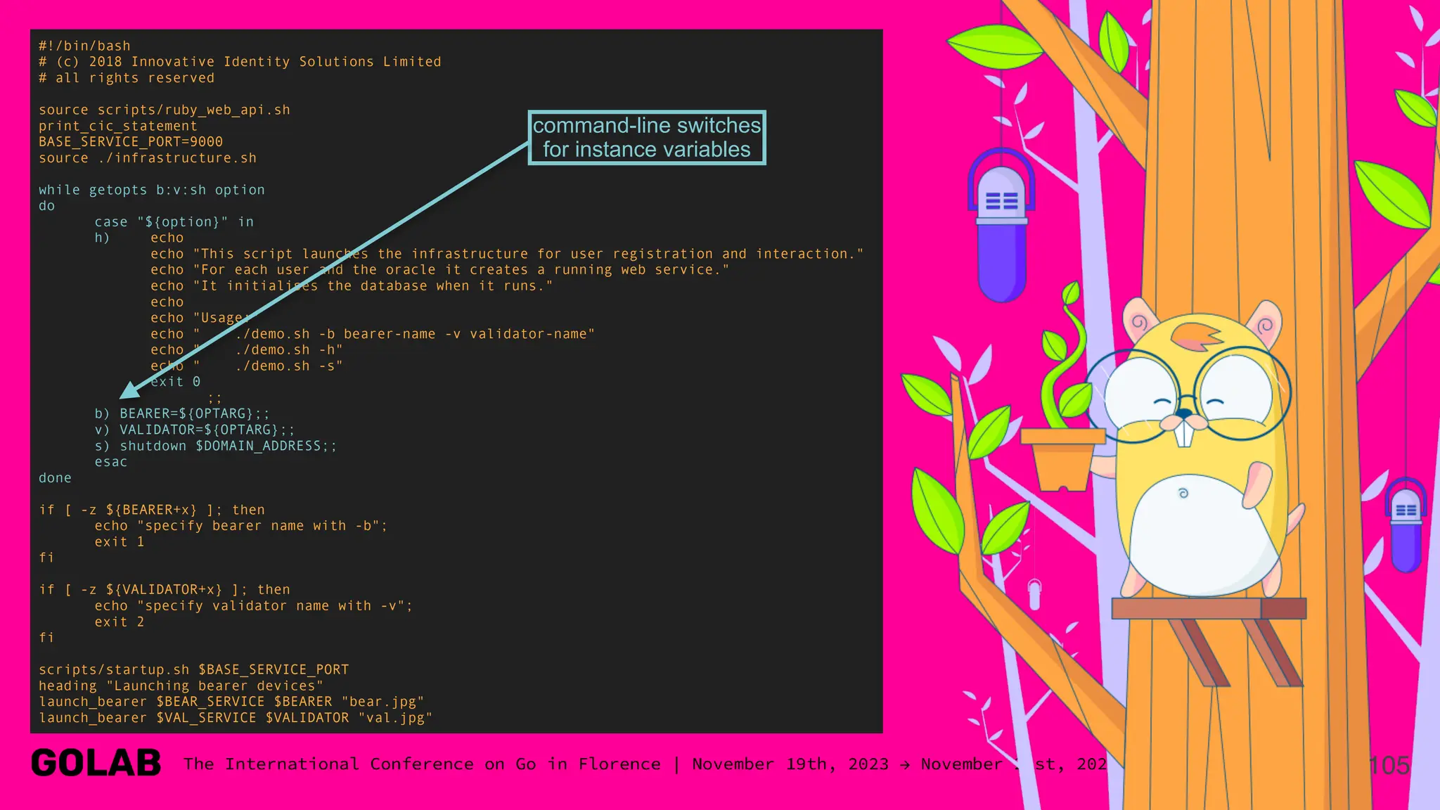 105
#!/bin/bash
# (c) 2018 Innovative Identity Solutions Limited
# all rights reserved
source scripts/ruby_web_api.sh
print_cic_statement
BASE_SERVICE_PORT=9000
source ./infrastructure.sh
while getopts b:v:sh option
do
case "${option}" in
h) echo
echo "This script launches the infrastructure for user registration and interaction."
echo "For each user and the oracle it creates a running web service."
echo "It initialises the database when it runs."
echo
echo "Usage:"
echo " ./demo.sh -b bearer-name -v validator-name"
echo " ./demo.sh -h"
echo " ./demo.sh -s"
exit 0
;;
b) BEARER=${OPTARG};;
v) VALIDATOR=${OPTARG};;
s) shutdown $DOMAIN_ADDRESS;;
esac
done
if [ -z ${BEARER+x} ]; then
echo "specify bearer name with -b";
exit 1
fi
if [ -z ${VALIDATOR+x} ]; then
echo "specify validator name with -v";
exit 2
fi
scripts/startup.sh $BASE_SERVICE_PORT
heading "Launching bearer devices"
launch_bearer $BEAR_SERVICE $BEARER "bear.jpg"
launch_bearer $VAL_SERVICE $VALIDATOR "val.jpg"
command-line switches
for instance variables
 