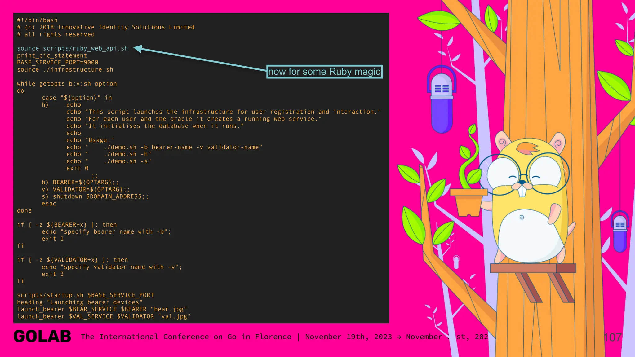 107
#!/bin/bash
# (c) 2018 Innovative Identity Solutions Limited
# all rights reserved
source scripts/ruby_web_api.sh
print_cic_statement
BASE_SERVICE_PORT=9000
source ./infrastructure.sh
while getopts b:v:sh option
do
case "${option}" in
h) echo
echo "This script launches the infrastructure for user registration and interaction."
echo "For each user and the oracle it creates a running web service."
echo "It initialises the database when it runs."
echo
echo "Usage:"
echo " ./demo.sh -b bearer-name -v validator-name"
echo " ./demo.sh -h"
echo " ./demo.sh -s"
exit 0
;;
b) BEARER=${OPTARG};;
v) VALIDATOR=${OPTARG};;
s) shutdown $DOMAIN_ADDRESS;;
esac
done
if [ -z ${BEARER+x} ]; then
echo "specify bearer name with -b";
exit 1
fi
if [ -z ${VALIDATOR+x} ]; then
echo "specify validator name with -v";
exit 2
fi
scripts/startup.sh $BASE_SERVICE_PORT
heading "Launching bearer devices"
launch_bearer $BEAR_SERVICE $BEARER "bear.jpg"
launch_bearer $VAL_SERVICE $VALIDATOR "val.jpg"
now for some Ruby magic
 