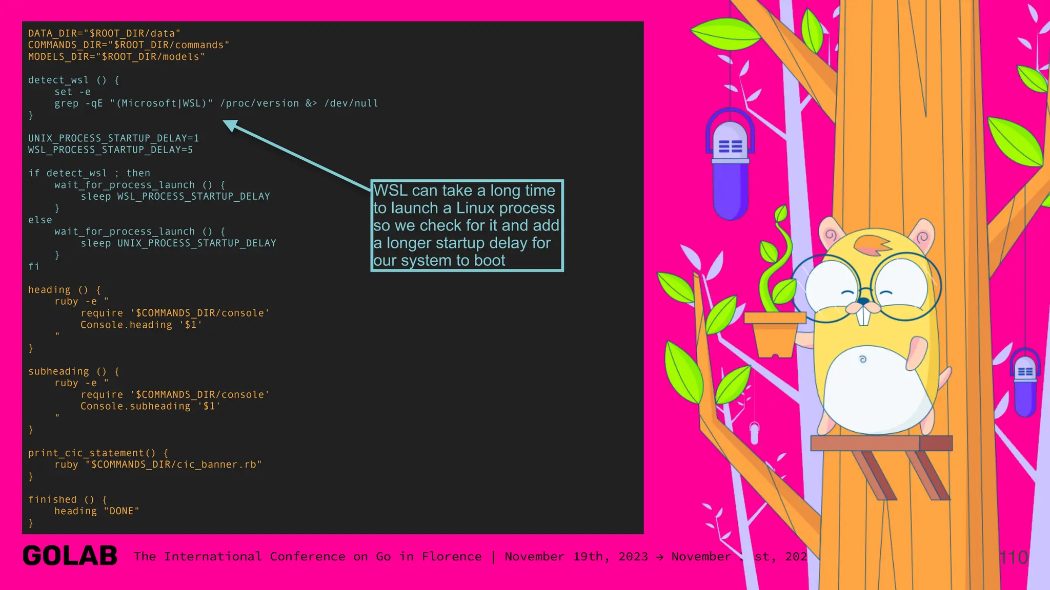 110
DATA_DIR="$ROOT_DIR/data"
COMMANDS_DIR="$ROOT_DIR/commands"
MODELS_DIR="$ROOT_DIR/models"
detect_wsl () {
set -e
grep -qE "(Microsoft|WSL)" /proc/version &> /dev/null
}
UNIX_PROCESS_STARTUP_DELAY=1
WSL_PROCESS_STARTUP_DELAY=5
if detect_wsl ; then
wait_for_process_launch () {
sleep WSL_PROCESS_STARTUP_DELAY
}
else
wait_for_process_launch () {
sleep UNIX_PROCESS_STARTUP_DELAY
}
fi
heading () {
ruby -e "
require '$COMMANDS_DIR/console'
Console.heading '$1'
"
}
subheading () {
ruby -e "
require '$COMMANDS_DIR/console'
Console.subheading '$1'
"
}
print_cic_statement() {
ruby "$COMMANDS_DIR/cic_banner.rb"
}
finished () {
heading "DONE"
}
WSL can take a long time
to launch a Linux process
so we check for it and add
a longer startup delay for
our system to boot
 