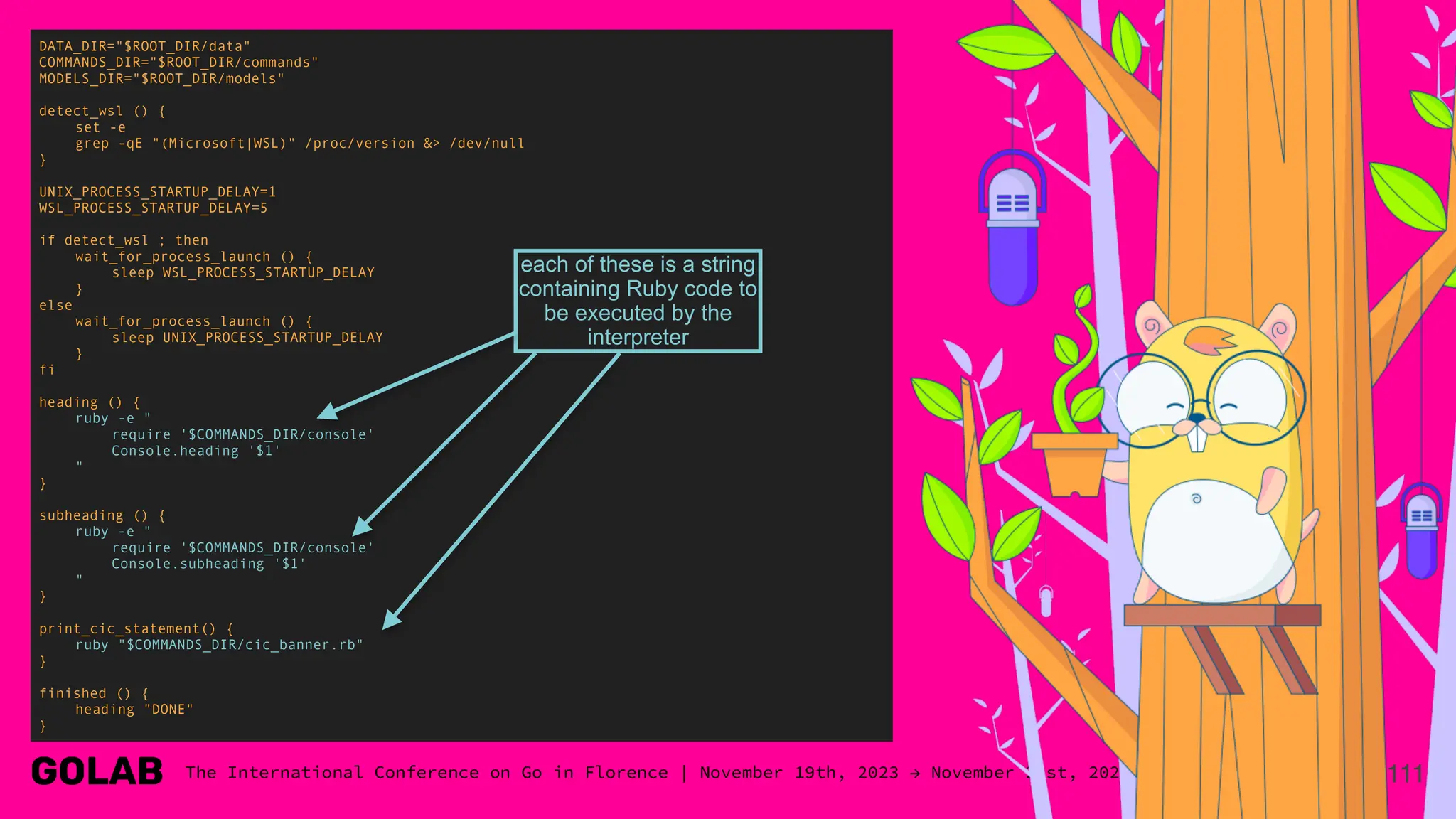 111
DATA_DIR="$ROOT_DIR/data"
COMMANDS_DIR="$ROOT_DIR/commands"
MODELS_DIR="$ROOT_DIR/models"
detect_wsl () {
set -e
grep -qE "(Microsoft|WSL)" /proc/version &> /dev/null
}
UNIX_PROCESS_STARTUP_DELAY=1
WSL_PROCESS_STARTUP_DELAY=5
if detect_wsl ; then
wait_for_process_launch () {
sleep WSL_PROCESS_STARTUP_DELAY
}
else
wait_for_process_launch () {
sleep UNIX_PROCESS_STARTUP_DELAY
}
fi
heading () {
ruby -e "
require '$COMMANDS_DIR/console'
Console.heading '$1'
"
}
subheading () {
ruby -e "
require '$COMMANDS_DIR/console'
Console.subheading '$1'
"
}
print_cic_statement() {
ruby "$COMMANDS_DIR/cic_banner.rb"
}
finished () {
heading "DONE"
}
each of these is a string
containing Ruby code to
be executed by the
interpreter
 