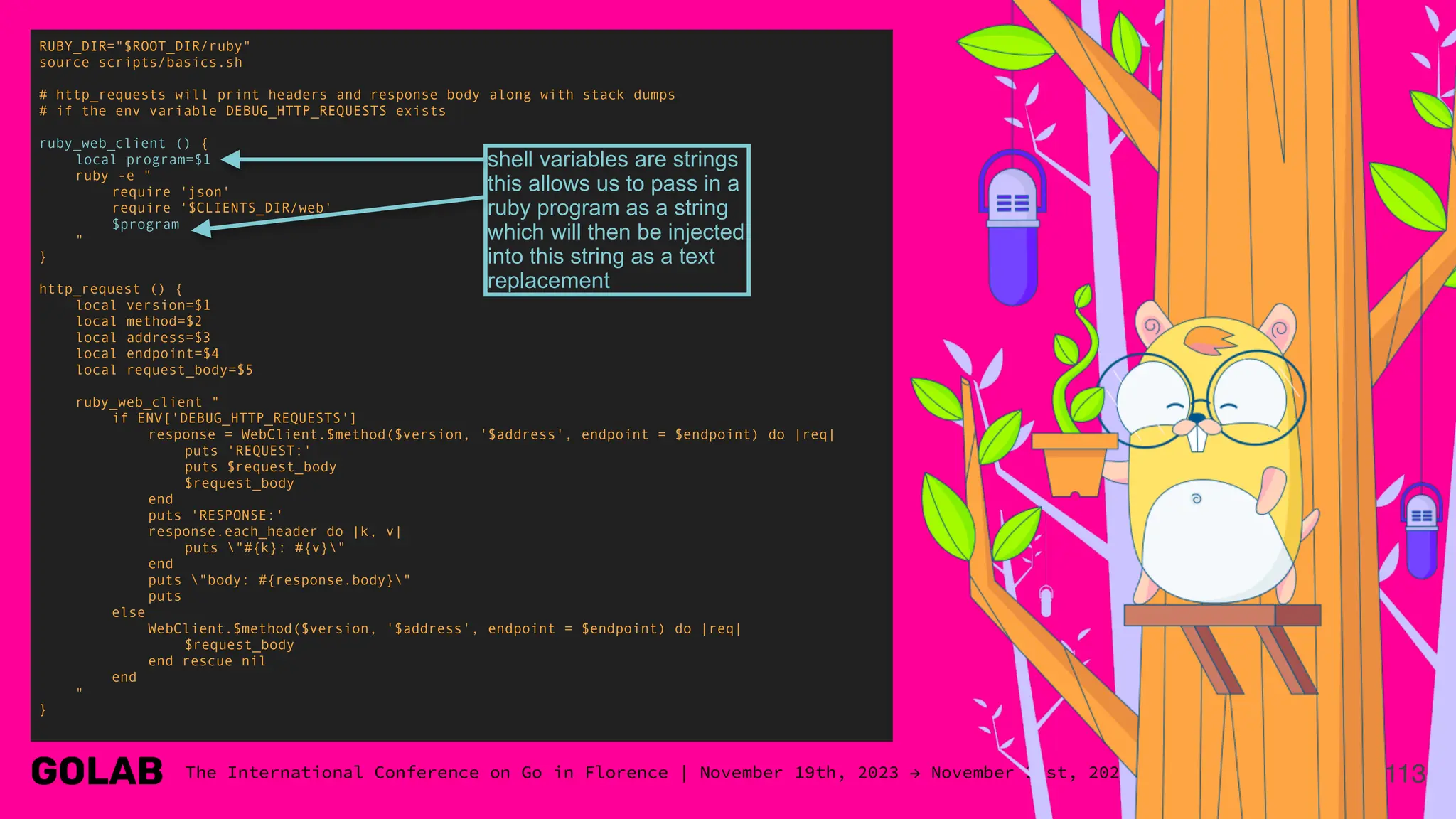 113
RUBY_DIR="$ROOT_DIR/ruby"
source scripts/basics.sh
# http_requests will print headers and response body along with stack dumps
# if the env variable DEBUG_HTTP_REQUESTS exists
ruby_web_client () {
local program=$1
ruby -e "
require 'json'
require '$CLIENTS_DIR/web'
$program
"
}
http_request () {
local version=$1
local method=$2
local address=$3
local endpoint=$4
local request_body=$5
ruby_web_client "
if ENV['DEBUG_HTTP_REQUESTS']
response = WebClient.$method($version, '$address', endpoint = $endpoint) do |req|
puts 'REQUEST:'
puts $request_body
$request_body
end
puts 'RESPONSE:'
response.each_header do |k, v|
puts "#{k}: #{v}"
end
puts "body: #{response.body}"
puts
else
WebClient.$method($version, '$address', endpoint = $endpoint) do |req|
$request_body
end rescue nil
end
"
}
shell variables are strings
this allows us to pass in a
ruby program as a string
which will then be injected
into this string as a text
replacement
 