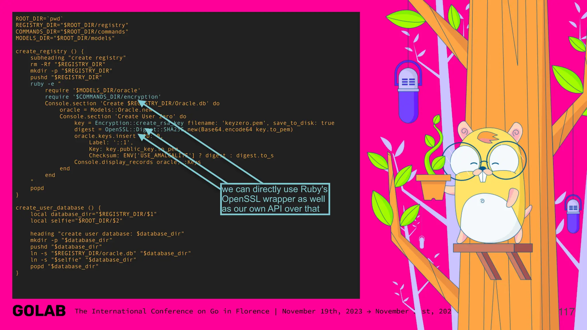 117
ROOT_DIR=`pwd`
REGISTRY_DIR="$ROOT_DIR/registry"
COMMANDS_DIR="$ROOT_DIR/commands"
MODELS_DIR="$ROOT_DIR/models"
create_registry () {
subheading "create registry"
rm -Rf "$REGISTRY_DIR"
mkdir -p "$REGISTRY_DIR"
pushd "$REGISTRY_DIR"
ruby -e "
require '$MODELS_DIR/oracle'
require '$COMMANDS_DIR/encryption'
Console.section 'Create $REGISTRY_DIR/Oracle.db' do
oracle = Models::Oracle.new
Console.section 'Create User Zero' do
key = Encryption::create_rsa_key filename: 'keyzero.pem', save_to_disk: true
digest = OpenSSL::Digest::SHA256.new(Base64.encode64 key.to_pem)
oracle.keys.insert ID: 0,
Label: '::1',
Key: key.public_key.to_pem,
Checksum: ENV['USE_AMALGALITE'] ? digest : digest.to_s
Console.display_records oracle, :Keys
end
end
"
popd
}
create_user_database () {
local database_dir="$REGISTRY_DIR/$1"
local selfie="$ROOT_DIR/$2"
heading "create user database: $database_dir"
mkdir -p "$database_dir"
pushd "$database_dir"
ln -s "$REGISTRY_DIR/oracle.db" "$database_dir"
ln -s "$selfie" "$database_dir"
popd "$database_dir"
}
we can directly use Ruby's
OpenSSL wrapper as well
as our own API over that
 