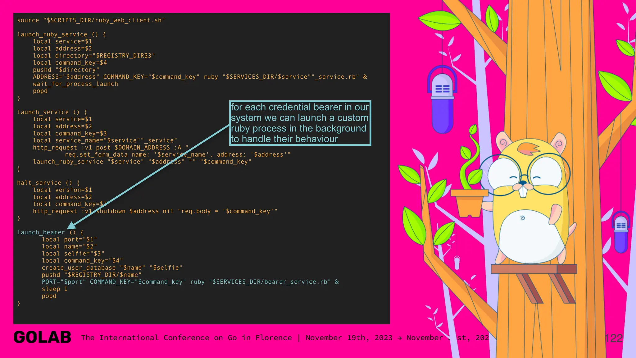 122
source "$SCRIPTS_DIR/ruby_web_client.sh"
launch_ruby_service () {
local service=$1
local address=$2
local directory="$REGISTRY_DIR$3"
local command_key=$4
pushd "$directory"
ADDRESS="$address" COMMAND_KEY="$command_key" ruby "$SERVICES_DIR/$service""_service.rb" &
wait_for_process_launch
popd
}
launch_service () {
local service=$1
local address=$2
local command_key=$3
local service_name="$service""_service"
http_request :v1 post $DOMAIN_ADDRESS :A "
req.set_form_data name: '$service_name', address: '$address'"
launch_ruby_service "$service" "$address" "" "$command_key"
}
halt_service () {
local version=$1
local address=$2
local command_key=$3
http_request :v1 shutdown $address nil "req.body = '$command_key'"
}
launch_bearer () {
local port="$1"
local name="$2"
local selfie="$3"
local command_key="$4"
create_user_database "$name" "$selfie"
pushd "$REGISTRY_DIR/$name"
PORT="$port" COMMAND_KEY="$command_key" ruby "$SERVICES_DIR/bearer_service.rb" &
sleep 1
popd
}
for each credential bearer in our
system we can launch a custom
ruby process in the background
to handle their behaviour
 