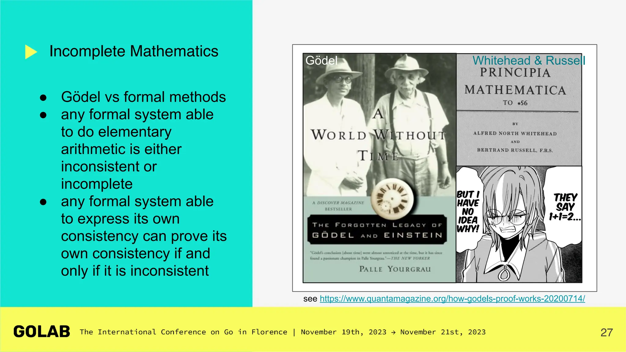 27
Incomplete Mathematics
see https://www.quantamagazine.org/how-godels-proof-works-20200714/
● Gödel vs formal methods
● any formal system able
to do elementary
arithmetic is either
inconsistent or
incomplete
● any formal system able
to express its own
consistency can prove its
own consistency if and
only if it is inconsistent
Whitehead & Russell
Gödel
 