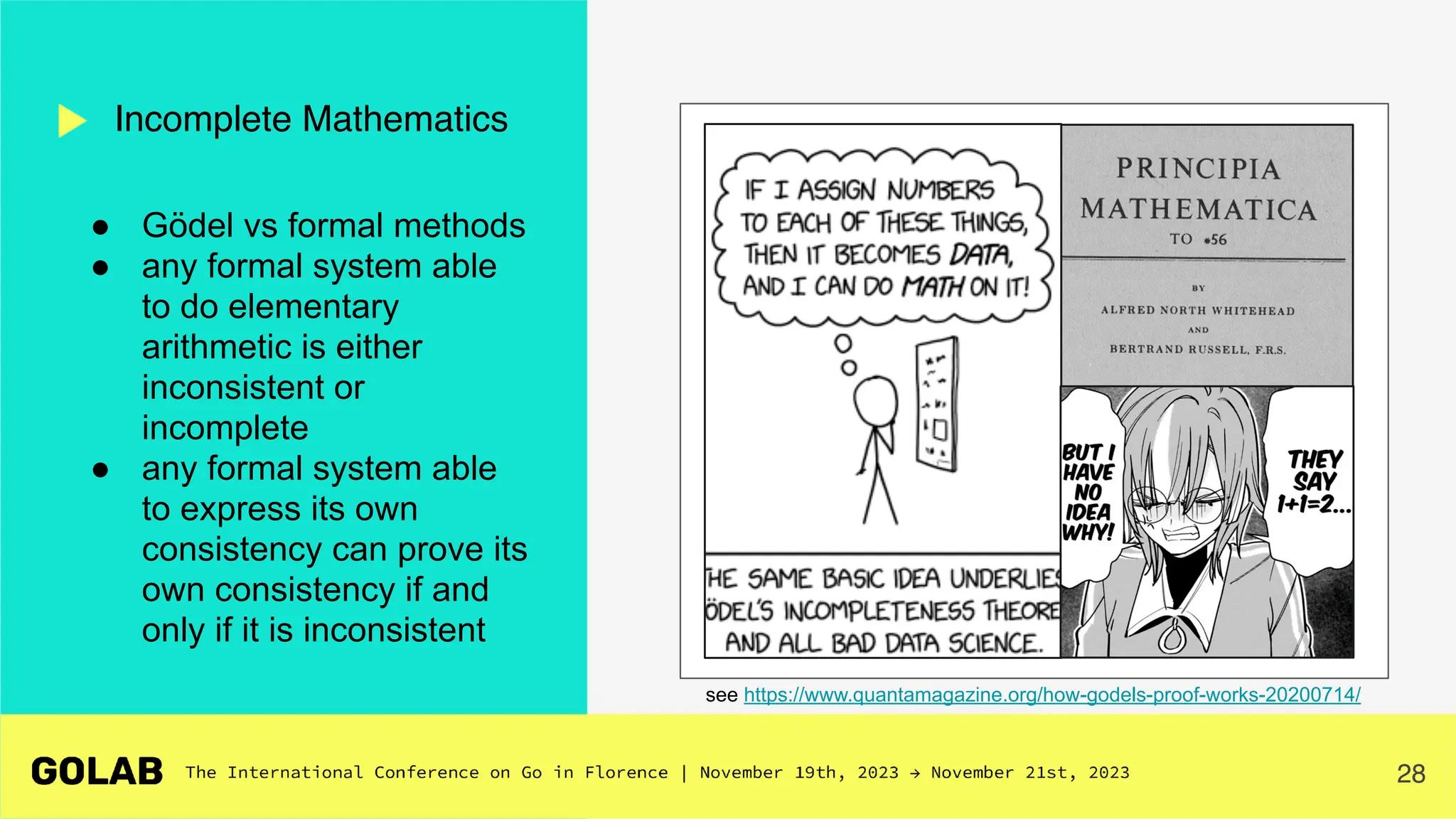 28
Incomplete Mathematics
see https://www.quantamagazine.org/how-godels-proof-works-20200714/
● Gödel vs formal methods
● any formal system able
to do elementary
arithmetic is either
inconsistent or
incomplete
● any formal system able
to express its own
consistency can prove its
own consistency if and
only if it is inconsistent
 