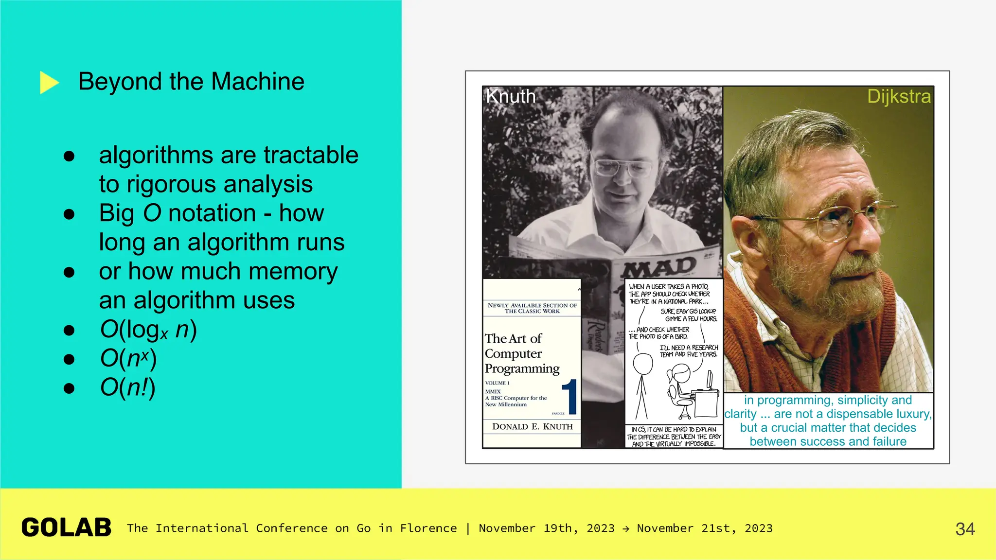 34
● algorithms are tractable
to rigorous analysis
● Big O notation - how
long an algorithm runs
● or how much memory
an algorithm uses
● O(logx n)
● O(nx)
● O(n!)
Beyond the Machine
in programming, simplicity and
clarity ... are not a dispensable luxury,
but a crucial matter that decides
between success and failure
Dijkstra
Knuth
 