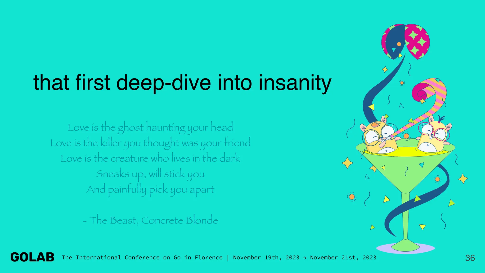 36
that first deep-dive into insanity
Love is the ghost haunting your head
Love is the killer you thought was your friend
Love is the creature who lives in the dark
Sneaks up, will stick you
And painfully pick you apart
- The Beast, Concrete Blonde
 