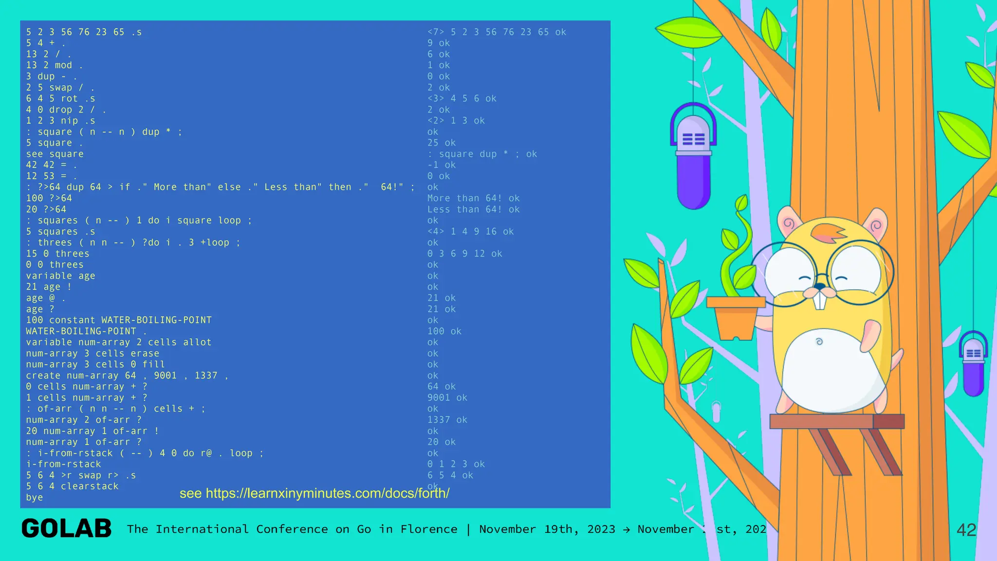 5 2 3 56 76 23 65 .s <7> 5 2 3 56 76 23 65 ok
5 4 + . 9 ok
13 2 / . 6 ok
13 2 mod . 1 ok
3 dup - . 0 ok
2 5 swap / . 2 ok
6 4 5 rot .s <3> 4 5 6 ok
4 0 drop 2 / . 2 ok
1 2 3 nip .s <2> 1 3 ok
: square ( n -- n ) dup * ; ok
5 square . 25 ok
see square : square dup * ; ok
42 42 = . -1 ok
12 53 = . 0 ok
: ?>64 dup 64 > if ." More than" else ." Less than" then ." 64!" ; ok
100 ?>64 More than 64! ok
20 ?>64 Less than 64! ok
: squares ( n -- ) 1 do i square loop ; ok
5 squares .s <4> 1 4 9 16 ok
: threes ( n n -- ) ?do i . 3 +loop ; ok
15 0 threes 0 3 6 9 12 ok
0 0 threes ok
variable age ok
21 age ! ok
age @ . 21 ok
age ? 21 ok
100 constant WATER-BOILING-POINT ok
WATER-BOILING-POINT . 100 ok
variable num-array 2 cells allot ok
num-array 3 cells erase ok
num-array 3 cells 0 fill ok
create num-array 64 , 9001 , 1337 , ok
0 cells num-array + ? 64 ok
1 cells num-array + ? 9001 ok
: of-arr ( n n -- n ) cells + ; ok
num-array 2 of-arr ? 1337 ok
20 num-array 1 of-arr ! ok
num-array 1 of-arr ? 20 ok
: i-from-rstack ( -- ) 4 0 do r@ . loop ; ok
i-from-rstack 0 1 2 3 ok
5 6 4 >r swap r> .s 6 5 4 ok
5 6 4 clearstack ok
bye
42
see https://learnxinyminutes.com/docs/forth/
 