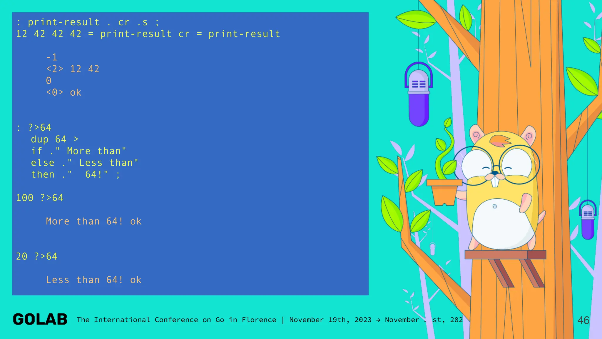 : print-result . cr .s ;
12 42 42 42 = print-result cr = print-result
-1
<2> 12 42
0
<0> ok
: ?>64
dup 64 >
if ." More than"
else ." Less than"
then ." 64!" ;
100 ?>64
More than 64! ok
20 ?>64
Less than 64! ok
46
 