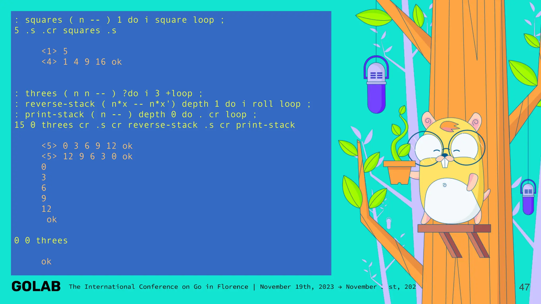 : squares ( n -- ) 1 do i square loop ;
5 .s .cr squares .s
<1> 5
<4> 1 4 9 16 ok
: threes ( n n -- ) ?do i 3 +loop ;
: reverse-stack ( n*x -- n*x') depth 1 do i roll loop ;
: print-stack ( n -- ) depth 0 do . cr loop ;
15 0 threes cr .s cr reverse-stack .s cr print-stack
<5> 0 3 6 9 12 ok
<5> 12 9 6 3 0 ok
0
3
6
9
12
ok
0 0 threes
ok
47
 