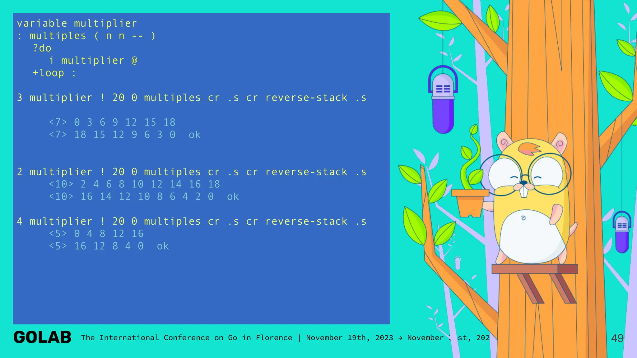 variable multiplier
: multiples ( n n -- )
?do
i multiplier @
+loop ;
3 multiplier ! 20 0 multiples cr .s cr reverse-stack .s
<7> 0 3 6 9 12 15 18
<7> 18 15 12 9 6 3 0 ok
2 multiplier ! 20 0 multiples cr .s cr reverse-stack .s
<10> 2 4 6 8 10 12 14 16 18
<10> 16 14 12 10 8 6 4 2 0 ok
4 multiplier ! 20 0 multiples cr .s cr reverse-stack .s
<5> 0 4 8 12 16
<5> 16 12 8 4 0 ok
49
 