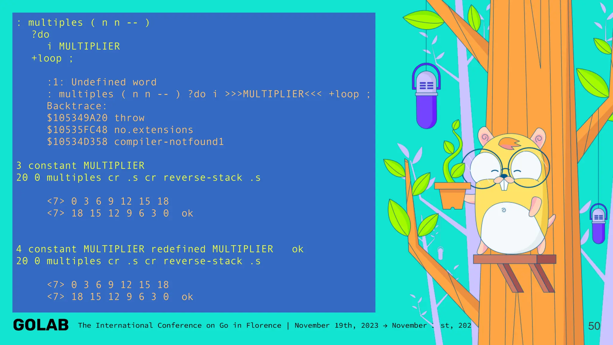 : multiples ( n n -- )
?do
i MULTIPLIER
+loop ;
:1: Undefined word
: multiples ( n n -- ) ?do i >>>MULTIPLIER<<< +loop ;
Backtrace:
$105349A20 throw
$10535FC48 no.extensions
$10534D358 compiler-notfound1
3 constant MULTIPLIER
20 0 multiples cr .s cr reverse-stack .s
<7> 0 3 6 9 12 15 18
<7> 18 15 12 9 6 3 0 ok
4 constant MULTIPLIER redefined MULTIPLIER ok
20 0 multiples cr .s cr reverse-stack .s
<7> 0 3 6 9 12 15 18
<7> 18 15 12 9 6 3 0 ok
50
 