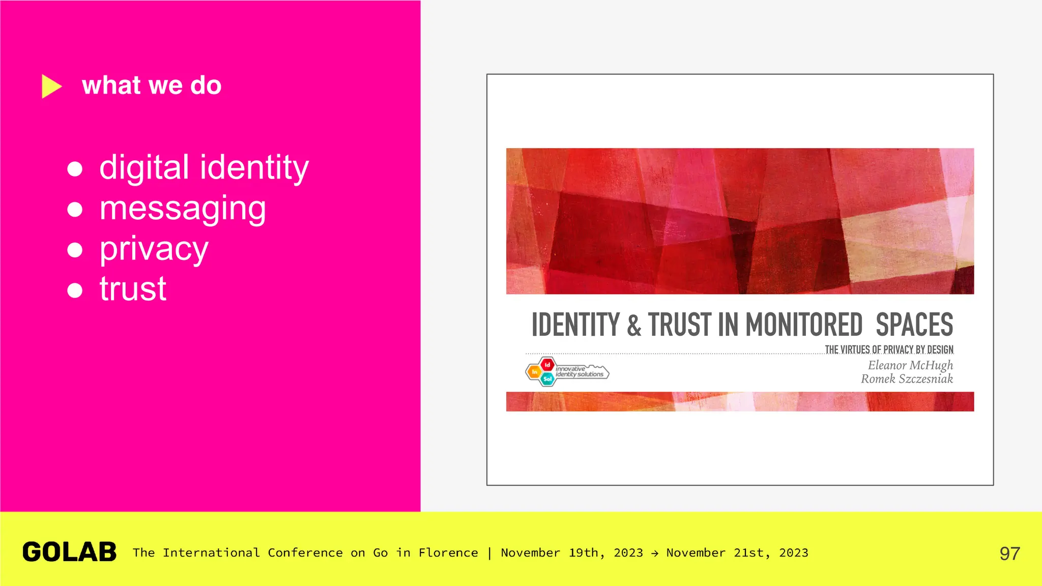 97
● digital identity
● messaging
● privacy
● trust
what we do
IDENTITY & TRUST IN MONITORED SPACES
THE VIRTUES OF PRIVACY BY DESIGN
Eleanor McHugh
Romek Szczesniak
 