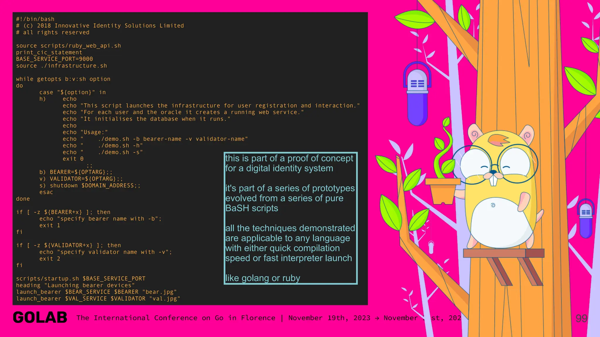 99
#!/bin/bash
# (c) 2018 Innovative Identity Solutions Limited
# all rights reserved
source scripts/ruby_web_api.sh
print_cic_statement
BASE_SERVICE_PORT=9000
source ./infrastructure.sh
while getopts b:v:sh option
do
case "${option}" in
h) echo
echo "This script launches the infrastructure for user registration and interaction."
echo "For each user and the oracle it creates a running web service."
echo "It initialises the database when it runs."
echo
echo "Usage:"
echo " ./demo.sh -b bearer-name -v validator-name"
echo " ./demo.sh -h"
echo " ./demo.sh -s"
exit 0
;;
b) BEARER=${OPTARG};;
v) VALIDATOR=${OPTARG};;
s) shutdown $DOMAIN_ADDRESS;;
esac
done
if [ -z ${BEARER+x} ]; then
echo "specify bearer name with -b";
exit 1
fi
if [ -z ${VALIDATOR+x} ]; then
echo "specify validator name with -v";
exit 2
fi
scripts/startup.sh $BASE_SERVICE_PORT
heading "Launching bearer devices"
launch_bearer $BEAR_SERVICE $BEARER "bear.jpg"
launch_bearer $VAL_SERVICE $VALIDATOR "val.jpg"
this is part of a proof of concept
for a digital identity system
it's part of a series of prototypes
evolved from a series of pure
BaSH scripts
all the techniques demonstrated
are applicable to any language
with either quick compilation
speed or fast interpreter launch
like golang or ruby
 