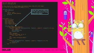 114
RUBY_DIR="$ROOT_DIR/ruby"
source scripts/basics.sh
# http_requests will print headers and response body along with stack dumps
# if the env variable DEBUG_HTTP_REQUESTS exists
ruby_web_client () {
local program=$1
ruby -e "
require 'json'
require '$CLIENTS_DIR/web'
$program
"
}
http_request () {
local version=$1
local method=$2
local address=$3
local endpoint=$4
local request_body=$5
ruby_web_client "
if ENV['DEBUG_HTTP_REQUESTS']
response = WebClient.$method($version, '$address', endpoint = $endpoint) do |req|
puts 'REQUEST:'
puts $request_body
$request_body
end
puts 'RESPONSE:'
response.each_header do |k, v|
puts "#{k}: #{v}"
end
puts "body: #{response.body}"
puts
else
WebClient.$method($version, '$address', endpoint = $endpoint) do |req|
$request_body
end rescue nil
end
"
}
here we use it to make an
HTTP call using our Ruby
WebClient object
 