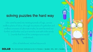 2
solving puzzles the hard way
Elric sent his mind into twisting tunnels of logic, across
endless plains of ideas, through mountains of symbolism and
endless universes of alternate truths; he sent his mind out
further and further and as it went he sent with it the words
[...] words that few of his contemporaries would
understand...
- Elric of Melniboné, Michael Moorcock
 