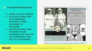 27
Incomplete Mathematics
see https://www.quantamagazine.org/how-godels-proof-works-20200714/
● Gödel vs formal methods
● any formal system able
to do elementary
arithmetic is either
inconsistent or
incomplete
● any formal system able
to express its own
consistency can prove its
own consistency if and
only if it is inconsistent
Whitehead & Russell
Gödel
 