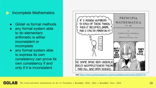 28
Incomplete Mathematics
see https://www.quantamagazine.org/how-godels-proof-works-20200714/
● Gödel vs formal methods
● any formal system able
to do elementary
arithmetic is either
inconsistent or
incomplete
● any formal system able
to express its own
consistency can prove its
own consistency if and
only if it is inconsistent
 