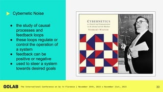 30
● the study of causal
processes and
feedback loops
● these loops regulate or
control the operation of
a system
● feedback can be
positive or negative
● used to steer a system
towards desired goals
Cybernetic Noise
 