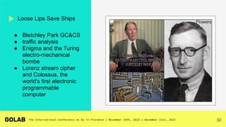 32
Loose Lips Save Ships
● Bletchley Park GC&CS
● traffic analysis
● Enigma and the Turing
electro-mechanical
bombe
● Lorenz stream cipher
and Colossus, the
world's first electronic
programmable
computer
Flowers
 