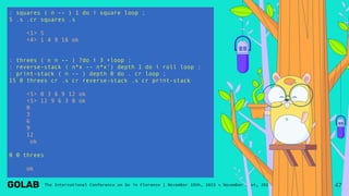 : squares ( n -- ) 1 do i square loop ;
5 .s .cr squares .s
<1> 5
<4> 1 4 9 16 ok
: threes ( n n -- ) ?do i 3 +loop ;
: reverse-stack ( n*x -- n*x') depth 1 do i roll loop ;
: print-stack ( n -- ) depth 0 do . cr loop ;
15 0 threes cr .s cr reverse-stack .s cr print-stack
<5> 0 3 6 9 12 ok
<5> 12 9 6 3 0 ok
0
3
6
9
12
ok
0 0 threes
ok
47
 